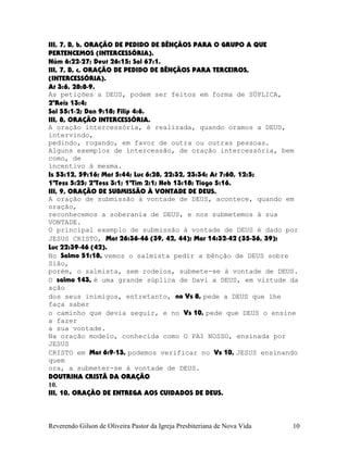 III, 7, B, b, ORAÇÃO DE PEDIDO DE BÊNÇÃOS PARA O GRUPO A QUE
PERTENCEMOS (INTERCESSÓRIA).
Núm¨6:22-27; Deut¨26:15; Sal¨67:1.
III, 7, B, c, ORAÇÃO DE PEDIDO DE BÊNÇÃOS PARA TERCEIROS,
(INTERCESSÓRIA).
At¨3:6, 28:8-9.
As petições a DEUS, podem ser feitos em forma de SÚPLICA,
2ºReis¨13:4;
Sal¨55:1-2; Dan¨9:18; Filip¨4:6.
III, 8, ORAÇÃO INTERCESSÓRIA.
A oração intercessória, é realizada, quando oramos a DEUS,
intervindo,
pedindo, rogando, em favor de outra ou outras pessoas.
Alguns exemplos de intercessão, de oração intercessória, bem
como, de
incentivo à mesma.
Is¨53:12, 59:16; Mat¨5:44; Luc¨6:28, 22:32, 23:34; At¨7:60, 12:5;
1ªTess¨5:25; 2ªTess¨3:1; 1ªTim¨2:1; Heb¨13:18; Tiago¨5:16.
III, 9, ORAÇÃO DE SUBMISSÃO À VONTADE DE DEUS.
A oração de submissão à vontade de DEUS, acontece, quando em
oração,
reconhecemos a soberania de DEUS, e nos submetemos à sua
VONTADE.
O principal exemplo de submissão à vontade de DEUS é dado por
JESUS CRISTO, Mat¨26:36-46¨(39, 42, 44); Mar¨14:32-42¨(35-36, 39);
Luc¨22:39-46¨(42).
No Salmo 51:18, vemos o salmista pedir a bênção de DEUS sobre
Sião,
porém, o salmista, sem rodeios, submete-se à vontade de DEUS.
O salmo 143, é uma grande súplica de Davi a DEUS, em virtude da
ação
dos seus inimigos, entretanto, no Vs¨8, pede a DEUS que lhe
faça saber
o caminho que devia seguir, e no Vs¨10, pede que DEUS o ensine
a fazer
a sua vontade.
Na oração modelo, conhecida como O PAI NOSSO, ensinada por
JESUS
CRISTO em Mat¨6:9-13, podemos verificar no Vs¨10, JESUS ensinando
quem
ora, a submeter-se à vontade de DEUS.
DOUTRINA CRISTÃ DA ORAÇÃO
10.
III, 10, ORAÇÃO DE ENTREGA AOS CUIDADOS DE DEUS.
Reverendo Gilson de Oliveira Pastor da Igreja Presbiteriana de Nova Vida 10
 
