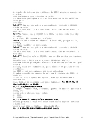 A oração de entrega aos cuidados de DEUS acontece quando, em
oração,
nos entregamos aos cuidados de DEUS.
As próximas passagens BÍBLICAS nos mostram os cuidados de
DEUS pelo
seu povo.
Sal¨40:17, Mas eu sou pobre e necessitado; contudo o SENHOR
cuida de mim.
Tu és o meu auxílio e o meu libertador; não te detenhas, ó
meu DEUS.
Is¨41:13, Porque eu, o SENHOR teu DEUS, te tomo pela tua mão
direita;
e te digo: Não temas, eu te ajudo.
Sal¨4:8, Em paz também me deitarei e dormirei, porque só tu,
SENHOR,
me fazes habitar em segurança.
Sal¨40:17, Mas eu sou pobre e necessitado; contudo o SENHOR
cuida de mim.
Tu és o meu auxílio e o meu libertador; não te detenhas, ó
meu DEUS.
Sal¨68:19, Bendito seja o SENHOR, que de dia em dia nos carrega
de
benefícios; o DEUS que é a nossa SALVAÇÃO. (Selá).
Confiar nestas passagens BÍBLICAS e em muitas outras de igual
teor é
motivo, mais que suficiente, para colocar em prática nossa
confiança
em DEUS e nos entregarmos aos seus cuidados.
O maior exemplo de oração de entrega à vontade de DEUS, é
dado por
JESUS CRISTO, o qual, em agonia, além de submeter-se à
vontade do
Pai, também se entregou aos seus cuidados, Mat¨26:39, 42, 44;
Mar¨14:35-36, 39; Luc¨22:42.
III, 11, ORAÇÃO IMPRECATÓRIA.
A oração imprecatória, acontece, quando em oração, pedimos a
DEUS, que
envie sobre alguém, quer sejam:
A, BENS.
B, MALES.
III, 11, A, ORAÇÃO IMPRECATÓRIA PEDINDO BENS.
Quando pedimos a DEUS que envie bens sobre alguém, estamos
agindo com
amor e com toda a certeza, agradando-lhe.
III, 11, B ORAÇÃO IMPRECATÓRIA PEDINDO MALES.
Reverendo Gilson de Oliveira Pastor da Igreja Presbiteriana de Nova Vida 11
 