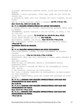 A oração imprecatória pedindo males, ainda que encontrada na
BÍBLIA
SAGRADA, é muito perigosa, visto que, pode não ser feita de
acordo com
a vontade de DEUS, por isso devemos ter muito cuidado, de tal
forma
que é, e será, bom que jamais a façamos Sal¨79:¨1-13¨(6, 12),
83:1-18¨(9-15), 109:1-31¨(6-20, 29).
III, 11, C, ORAÇÕES IMPRECATÓRIAS NO ANTIGO TESTAMENTO.
A imensa maioria das orações imprecatórias pedindo males está
no ANTIGO
TESTAMENTO, quando vigorava a lei de talião, ou seja, a lei
do olho por
olho, dente por dente, Êx¨21:23-25; Lev¨24:19-21; Deut¨19:21.
Porem JESUS CRISTO nos diz em Mat¨5:38-48;.
Aprendamos, também, com Paulo, Rom¨12:17-21; 1ªTess¨5:15.
Não esqueçamos, ainda, do ensinamento do apóstolo Pedro,
1ªPed¨3:8-18.
DOUTRINA CRISTÃ DA ORAÇÃO
11.
III, 11, D, ORAÇÕES IMPRECATÓRIAS NO NOVO TESTAMENTO.
Para encerrarmos, também, no NOVO TESTAMENTO há algumas
orações
imprecatórias, 1ªCor¨5:1-13¨(3-5); 1ªTim¨1:19-20.
Entretanto, mais uma vez, alertamos a todos, pedir bênçãos é
melhor
que pedir males.
Além do que, se pedirmos aberta e diretamente males,
poderemos estar
agindo contra a vontade de DEUS e, em conseqüência contra
nós, devido
a uma possível injustiça da nossa parte.
Por isso, é melhor seguirmos os ensinamentos já mencionados
no item anterior,
os quais, repetiremos, para que fiquem bem gravados em nossa
mente:
III, 11, D, a, CUIDADO COM ORAÇÕES IMPRECATÓRIAS COM BASE NOS
ENSINAMENTOS DE JESUS CRISTO.
Mat¨5:38-48.
III, 11, D, b, CUIDADO COM ORAÇÕES IMPRECATÓRIAS COM BASE NOS
ENSINAMENTOS DE PAULO.
Rom¨12:17-21; 1ªTess¨5:15.
III, 11, D, c, CUIDADO COM ORAÇÕES IMPRECATÓRIAS COM BASE NOS
ENSINAMENTOS DE PEDRO.
1ªPed¨3:8-18.
Reverendo Gilson de Oliveira Pastor da Igreja Presbiteriana de Nova Vida 12
 