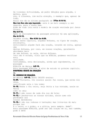 Se tivermos dificuldade, em pedir bênçãos para alguém, o
melhor, para
nós, é olharmos, com muita atenção, o exemplo que, apesar de
tudo,
Paulo nos dá no último parágrafo de 2ªTim¨4:14-16.
Que isto lhes não seja imputado; este é um belo exemplo a ser
seguido, para o nosso bem.
Além de tudo isto está o modelo de oração ensinada por Jesus
Cristo,
Mat¨6:9-15.
Após os ensinamentos da passagem anterior há uma aplicação,
Mat¨6:14-15.
Vejamos ainda, Mar¨4:24; Luc¨6:38.
Vimos neste capítulo, algumas ênfases, ou tipos de oração,
entretanto,
dificilmente alguém fará uma oração, levando em conta, apenas
uma
destas ênfases, por isso, em nossas orações, geralmente
abordamos mais
de uma ênfase, ou seja, várias ênfases.
Isto não é errado, visto que na BÍBLIA, podemos verificar
esta
realidade.
Confirmemos, esta declaração, ainda que rapidamente, na
passagem
BÍBLICA de Mateus 6:9-13.
Esta passagem BÍBLICA, é alvo de estudo no próximo capítulo.
DOUTRINA CRISTÃ DA ORAÇÃO
12.
IV, MODELO DE ORAÇÃO.
Em Mateus 6:9-13, JESUS CRISTO ensina:
Vs¨09, “Portanto, vós orareis assim: Pai nosso, que estás nos
céus,
santificado seja o teu nome;
Vs¨10, Venha o teu reino, seja feita a tua vontade, assim na
Terra
como no céu;
Vs¨11, O pão nosso de cada dia nos dá hoje;
Vs¨12, E perdoa-nos as nossas dívidas, assim como nós
perdoamos aos
nossos devedores;
Vs¨13, E não nos induzas à tentação; mas livra-nos do mal;
porque teu
é o reino, e o poder, e a glória, para sempre. Amém”.
Esta passagem BÍBLICA, pode ser uma oração em si, mas também,
pode e deve
Reverendo Gilson de Oliveira Pastor da Igreja Presbiteriana de Nova Vida 13
 