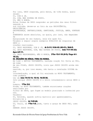 Por isso, DEUS responde, pelo menos, de três modos, quais
sejam:
01, SIM E JÁ.
02, SIM, MAS ESPERA UM POUCO.
03, NÃO E NUNCA.
Estas formas de DEUS responder as petições dos seus filhos
segundo a
sua vontade, devem-se ao fato da sua ONIPOTÊNCIA,
ONISCIÊNCIA,
ONIPRESENÇA, IMUTABILIDADE, SANTIDADE, JUSTIÇA, AMOR, VONTADE
E
SOBERANIA serem absolutas, as quais, por isso, não dependem
da
manipulação do ser humano, seja ele quem for.
Vejamos a seguir alguns exemplos BÍBLICOS de respostas de
DEUS a
orações realizadas.
01, DEUS RESPONDE, SIM E JÁ, At¨3:1-9, 9:36-43¨(40-41), 28:8-9.
02, DEUS RESPONDE, SIM, MAS ESPERA UM POUCO, João¨11:1-45¨(6);
Apoc¨6:9-11.
03, DEUS RESPONDENDO, NÃO E NUNCA, 2ªCor¨12:1-10¨(8-9); Tiago¨4:1-
10¨(3).
IX, ORAÇÕES NA BÍBLIA, FORA DA REGRA.
Em todo o ANTIGO TESTAMENTO, nenhuma oração foi feita ao PAI,
em nome
de seu FILHO, JESUS CRISTO, visto que JESUS CRISTO ainda não
havia
nascido, e, por isso mesmo, não havia a revelação DIVINA da
sua
intermediação, a qual só foi ensinada no NOVO TESTAMENTO,
como podemos
ver em João¨14:13-14, 15:16, 16:23-26.
Isto porque JESUS CRISTO é o único intermediário entre DEUS e
os
homens, 1ªTim¨2:5.
Porém, no NOVO TESTAMENTO, também encontramos orações
realizadas por
filhos de DEUS, que fogem ao modelo praticado e conhecido por
nós.
Vejamos:
01, Estevão, quando sofria martírio por apedrejamento,
dirigiu-se a
JESUS CRISTO, At¨7:59-60.
02, Paulo, em 1ªCor¨1:3, pede, tanto a graça de DEUS PAI, como
do
SENHOR JESUS CRISTO.
Reverendo Gilson de Oliveira Pastor da Igreja Presbiteriana de Nova Vida 16
 