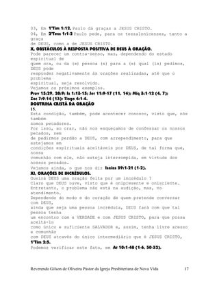 03, Em 1ªTim¨1:12, Paulo dá graças a JESUS CRISTO.
04, Em 2ªTess¨1:1-2 Paulo pede, para os tessalonicenses, tanto a
graça
de DEUS, como a de JESUS CRISTO.
X, OBSTÁCULOS À RESPOSTA POSITIVA DE DEUS À ORAÇÃO.
Pode parecer um contra-senso, mas, dependendo do estado
espiritual de
quem ora, ou da (s) pessoa (s) para a (s) qual (is) pedimos,
DEUS pode
responder negativamente às orações realizadas, até que o
problema
espiritual, seja resolvido.
Vejamos os próximos exemplos.
Prov¨15:29, 28:9; Is¨1:13-15; Jer¨11:9-17¨(11, 14); Miq¨3:1-12 (4,¨7);
Zac¨7:9-14¨(13); Tiago¨4:1-4.
DOUTRINA CRISTÃ DA ORAÇÃO
15.
Esta condição, também, pode acontecer conosco, visto que, nós
também
somos pecadores.
Por isso, ao orar, não nos esqueçamos de confessar os nossos
pecados, nem
de pedirmos perdão a DEUS, com arrependimento, para que
estejamos em
condições espirituais aceitáveis por DEUS, de tal forma que,
nossa
comunhão com ele, não esteja interrompida, em virtude dos
nossos pecados.
Vejamos ainda, o que nos diz Isaías¨59:1-21¨(1-2).
XI, ORAÇÕES DE INCRÉDULOS.
Ouvirá DEUS uma oração feita por um incrédulo¨?
Claro que DEUS ouve, visto que é onipresente e onisciente.
Entretanto, o problema não está na audição, mas, no
atendimento.
Dependendo do modo e do coração de quem pretende conversar
com DEUS,
ainda que seja uma pessoa incrédula, DEUS fará com que tal
pessoa tenha
um encontro com a VERDADE e com JESUS CRISTO, para que possa
aceitá-lo
como único e suficiente SALVADOR e, assim, tenha livre acesso
e comunhão
com DEUS através do único intermediário que é JESUS CRISTO,
1ªTim¨2:5.
Podemos verificar este fato, em At¨10:1-48¨(1-6, 30-32).
Reverendo Gilson de Oliveira Pastor da Igreja Presbiteriana de Nova Vida 17
 