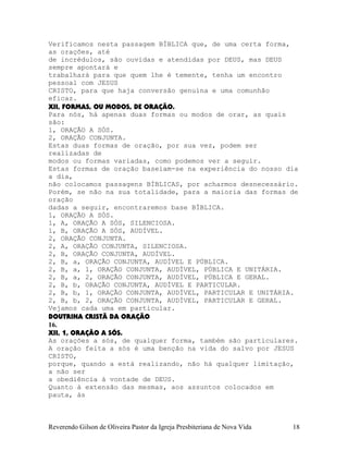 Verificamos nesta passagem BÍBLICA que, de uma certa forma,
as orações, até
de incrédulos, são ouvidas e atendidas por DEUS, mas DEUS
sempre apontará e
trabalhará para que quem lhe é temente, tenha um encontro
pessoal com JESUS
CRISTO, para que haja conversão genuína e uma comunhão
eficaz.
XII, FORMAS, OU MODOS, DE ORAÇÃO.
Para nós, há apenas duas formas ou modos de orar, as quais
são:
1, ORAÇÃO A SÓS.
2, ORAÇÃO CONJUNTA.
Estas duas formas de oração, por sua vez, podem ser
realizadas de
modos ou formas variadas, como podemos ver a seguir.
Estas formas de oração baseiam-se na experiência do nosso dia
a dia,
não colocamos passagens BÍBLICAS, por acharmos desnecessário.
Porém, se não na sua totalidade, para a maioria das formas de
oração
dadas a seguir, encontraremos base BÍBLICA.
1, ORAÇÃO A SÓS.
1, A, ORAÇÃO A SÓS, SILENCIOSA.
1, B, ORAÇÃO A SÓS, AUDÍVEL.
2, ORAÇÃO CONJUNTA.
2, A, ORAÇÃO CONJUNTA, SILENCIOSA.
2, B, ORAÇÃO CONJUNTA, AUDÍVEL.
2, B, a, ORAÇÃO CONJUNTA, AUDÍVEL E PÚBLICA.
2, B, a, 1, ORAÇÃO CONJUNTA, AUDÍVEL, PÚBLICA E UNITÁRIA.
2, B, a, 2, ORAÇÃO CONJUNTA, AUDÍVEL, PÚBLICA E GERAL.
2, B, b, ORAÇÃO CONJUNTA, AUDÍVEL E PARTICULAR.
2, B, b, 1, ORAÇÃO CONJUNTA, AUDÍVEL, PARTICULAR E UNITÁRIA.
2, B, b, 2, ORAÇÃO CONJUNTA, AUDÍVEL, PARTICULAR E GERAL.
Vejamos cada uma em particular.
DOUTRINA CRISTÃ DA ORAÇÃO
16.
XII, 1, ORAÇÃO A SÓS.
As orações a sós, de qualquer forma, também são particulares.
A oração feita a sós é uma benção na vida do salvo por JESUS
CRISTO,
porque, quando a está realizando, não há qualquer limitação,
a não ser
a obediência à vontade de DEUS.
Quanto à extensão das mesmas, aos assuntos colocados em
pauta, às
Reverendo Gilson de Oliveira Pastor da Igreja Presbiteriana de Nova Vida 18
 
