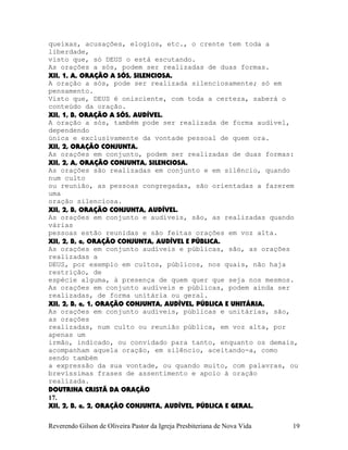 queixas, acusações, elogios, etc., o crente tem toda a
liberdade,
visto que, só DEUS o está escutando.
As orações a sós, podem ser realizadas de duas formas.
XII, 1, A, ORAÇÃO A SÓS, SILENCIOSA.
A oração a sós, pode ser realizada silenciosamente; só em
pensamento.
Visto que, DEUS é onisciente, com toda a certeza, saberá o
conteúdo da oração.
XII, 1, B, ORAÇÃO A SÓS, AUDÍVEL.
A oração a sós, também pode ser realizada de forma audível,
dependendo
única e exclusivamente da vontade pessoal de quem ora.
XII, 2, ORAÇÃO CONJUNTA.
As orações em conjunto, podem ser realizadas de duas formas:
XII, 2, A, ORAÇÃO CONJUNTA, SILENCIOSA.
As orações são realizadas em conjunto e em silêncio, quando
num culto
ou reunião, as pessoas congregadas, são orientadas a fazerem
uma
oração silenciosa.
XII, 2, B, ORAÇÃO CONJUNTA, AUDÍVEL.
As orações em conjunto e audíveis, são, as realizadas quando
várias
pessoas estão reunidas e são feitas orações em voz alta.
XII, 2, B, a, ORAÇÃO CONJUNTA, AUDÍVEL E PÚBLICA.
As orações em conjunto audíveis e públicas, são, as orações
realizadas a
DEUS, por exemplo em cultos, públicos, nos quais, não haja
restrição, de
espécie alguma, à presença de quem quer que seja nos mesmos.
As orações em conjunto audíveis e públicas, podem ainda ser
realizadas, de forma unitária ou geral.
XII, 2, B, a, 1, ORAÇÃO CONJUNTA, AUDÍVEL, PÚBLICA E UNITÁRIA.
As orações em conjunto audíveis, públicas e unitárias, são,
as orações
realizadas, num culto ou reunião pública, em voz alta, por
apenas um
irmão, indicado, ou convidado para tanto, enquanto os demais,
acompanham aquela oração, em silêncio, aceitando-a, como
sendo também
a expressão da sua vontade, ou quando muito, com palavras, ou
brevíssimas frases de assentimento e apoio à oração
realizada.
DOUTRINA CRISTÃ DA ORAÇÃO
17.
XII, 2, B, a, 2, ORAÇÃO CONJUNTA, AUDÍVEL, PÚBLICA E GERAL.
Reverendo Gilson de Oliveira Pastor da Igreja Presbiteriana de Nova Vida 19
 