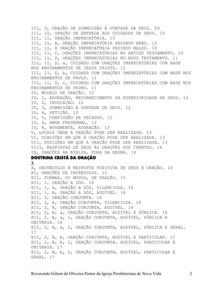 III, 9, ORAÇÃO DE SUBMISSÃO À VONTADE DE DEUS. 09
III, 10, ORAÇÃO DE ENTREGA AOS CUIDADOS DE DEUS. 10
III, 11, ORAÇÃO IMPRECATÓRIA. 10
III, 11, A, ORAÇÃO IMPRECATÓRIA PEDINDO BENS. 10
III, 11, B ORAÇÃO IMPRECATÓRIA PEDINDO MALES. 10
III, 11, C, ORAÇÕES IMPRECATÓRIAS NO ANTIGO TESTAMENTO. 10
III, 11, D, ORAÇÕES IMPRECATÓRIAS NO NOVO TESTAMENTO. 11
III, 11, D, a, CUIDADO COM ORAÇÕES IMPRECATÓRIAS COM BASE
NOS ENSINAMENTOS DE JESUS CRISTO. 11
III, 11, D, b, CUIDADO COM ORAÇÕES IMPRECATÓRIAS COM BASE NOS
ENSINAMENTOS DE PAULO. 11
III, 11, D, c, CUIDADO COM ORAÇÕES IMPRECATÓRIAS COM BASE NOS
ENSINAMENTOS DE PEDRO. 11
IV, MODELO DE ORAÇÃO. 12
IV, 1, ADORAÇÃO, RECONHECIMENTO DA SUPERIORIDADE DE DEUS. 12
IV, 2, INVOCAÇÃO. 12
IV, 3, SUBMISSÃO À VONTADE DE DEUS. 12
IV, 4, PETIÇÃO. 12
IV, 5, CONFISSÃO DE PECADOS. 12
IV, 6, AMOR FRATERNAL. 12
IV, 8, NOVAMENTE, ADORAÇÃO. 13
V, LOCAIS ONDE A ORAÇÃO PODE SER REALIZADA. 13
VI, OCASIÕES EM QUE A ORAÇÃO PODE SER REALIZADA. 13
VII, POSIÇÕES EM QUE A ORAÇÃO PODE SER REALIZADA. 13
VIII, RESPOSTAS DE DEUS ÀS ORAÇÕES DOS CRENTES. 14
IX, ORAÇÕES NA BÍBLIA, FORA DA REGRA. 14
DOUTRINA CRISTÃ DA ORAÇÃO
3.
X, OBSTÁCULOS À RESPOSTA POSITIVA DE DEUS À ORAÇÃO. 14
XI, ORAÇÕES DE INCRÉDULOS. 15
XII, FORMAS, OU MODOS, DE ORAÇÃO. 15
XII, 1, ORAÇÃO A SÓS. 16
XII, 1, A, ORAÇÃO A SÓS, SILENCIOSA. 16
XII, 1, B, ORAÇÃO A SÓS, AUDÍVEL. 16
XII, 2, ORAÇÃO CONJUNTA. 16
XII, 2, A, ORAÇÃO CONJUNTA, SILENCIOSA. 16
XII, 2, B, ORAÇÃO CONJUNTA, AUDÍVEL. 16
XII, 2, B, a, ORAÇÃO CONJUNTA, AUDÍVEL E PÚBLICA. 16
XII, 2, B, a, 1, ORAÇÃO CONJUNTA, AUDÍVEL, PÚBLICA E
UNITÁRIA. 16
XII, 2, B, a, 2, ORAÇÃO CONJUNTA, AUDÍVEL, PÚBLICA E GERAL.
17
XII, 2, B, b, ORAÇÃO CONJUNTA, AUDÍVEL E PARTICULAR. 17
XII, 2, B, b, 1, ORAÇÃO CONJUNTA, AUDÍVEL, PARTICULAR E
UNITÁRIA. 17
XII, 2, B, b, 2, ORAÇÃO CONJUNTA, AUDÍVEL, PARTICULAR E
GERAL. 17
Reverendo Gilson de Oliveira Pastor da Igreja Presbiteriana de Nova Vida 2
 