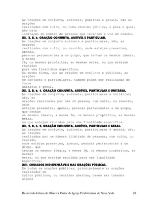 As orações em conjunto, audíveis, públicas e gerais, são as
orações
realizadas num culto, ou numa reunião pública, e para o qual,
não haja
limitação do número de pessoas que levantem a voz em oração.
XII, 2, B, b, ORAÇÃO CONJUNTA, AUDÍVEL E PARTICULAR.
As orações em conjunto audíveis e particulares, são, as
orações
realizadas num culto, ou reunião, onde estejam presentes,
apenas,
pessoas pertencentes a um grupo, que tenham os mesmos ideais,
a mesma
fé, os mesmos propósitos, as mesmas metas, ou que estejam
reunidas
para uma finalidade específica.
Da mesma forma, que as orações em conjunto e públicas, as
orações
em conjunto e particulares, também podem ser realizadas de
forma
unitária e geral.
XII, 2, B, b, 1, ORAÇÃO CONJUNTA, AUDÍVEL, PARTICULAR E UNITÁRIA.
As orações em conjunto, audíveis, particulares e unitárias,
são, as
orações realizadas por uma só pessoa, num culto, ou reunião,
onde
estejam presentes, apenas, pessoas pertencentes a um grupo,
que tenham
os mesmos ideais, a mesma fé, os mesmos propósitos, as mesmas
metas,
ou que estejam reunidas para uma finalidade específica.
XII, 2, B, b, 2, ORAÇÃO CONJUNTA, AUDÍVEL, PARTICULAR E GERAL.
As orações em conjunto, audíveis, particulares e gerais, são,
as orações
realizadas por um número ilimitado de pessoas, num culto, ou
reunião,
onde estejam presentes, apenas, pessoas pertencentes a um
grupo, que
tenham os mesmos ideais, a mesma fé, os mesmos propósitos, as
mesmas
metas, ou que estejam reunidas para uma finalidade
específica.
XIII, CUIDADOS INDISPENSÁVEIS NAS ORAÇÕES PÚBLICAS.
Em todas as orações públicas, principalmente as orações
realizadas em
cultos públicos, ou reuniões abertas, devem ser tomados
alguns
Reverendo Gilson de Oliveira Pastor da Igreja Presbiteriana de Nova Vida 20
 