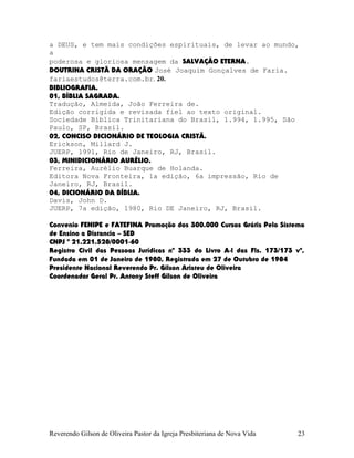 a DEUS, e tem mais condições espirituais, de levar ao mundo,
a
poderosa e gloriosa mensagem da SALVAÇÃO ETERNA.
DOUTRINA CRISTÃ DA ORAÇÃO José Joaquim Gonçalves de Faria.
fariaestudos@terra.com.br. 20.
BIBLIOGRAFIA.
01, BÍBLIA SAGRADA.
Tradução, Almeida, João Ferreira de.
Edição corrigida e revisada fiel ao texto original.
Sociedade Bíblica Trinitariana do Brasil, 1.994, 1.995, São
Paulo, SP, Brasil.
02, CONCISO DICIONÁRIO DE TEOLOGIA CRISTÃ.
Erickson, Millard J.
JUERP, 1991, Rio de Janeiro, RJ, Brasil.
03, MINIDICIONÁRIO AURÉLIO.
Ferreira, Aurélio Buarque de Holanda.
Editora Nova Fronteira, 1a edição, 6a impressão, Rio de
Janeiro, RJ, Brasil.
04, DICIONÁRIO DA BÍBLIA.
Davis, John D.
JUERP, 7a edição, 1980, Rio DE Janeiro, RJ, Brasil.
Convenio FENIPE e FATEFINA Promoção dos 300.000 Cursos Grátis Pelo Sistema
de Ensino a Distancia – SED
CNPJ º 21.221.528/0001-60
Registro Civil das Pessoas Jurídicas nº 333 do Livro A-l das Fls. 173/173 vº,
Fundada em 01 de Janeiro de 1980, Registrada em 27 de Outubro de 1984
Presidente Nacional Reverendo Pr. Gilson Aristeu de Oliveira
Coordenador Geral Pr. Antony Steff Gilson de Oliveira
Reverendo Gilson de Oliveira Pastor da Igreja Presbiteriana de Nova Vida 23
 