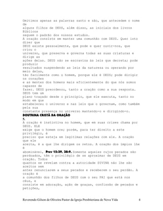 Omitimos apenas as palavras santo e são, que antecedem o nome
de
alguns filhos de DEUS, além disso, as iniciais dos livros
Bíblicos
seguem o padrão dos nossos estudos.
A oração consiste em manter uma comunhão com DEUS. Quer isto
dizer que
DEUS existe pessoalmente, que pode e quer ouvir-nos, que
criou o
universo, que preserva e governa todas as suas criaturas e
dirige as
ações delas. DEUS não se escraviza às leis que decreta; pode
produzir
resultados suspendendo as leis da natureza ou operando por
meio delas,
tão facilmente como o homem, porque ele é DEUS; pode dirigir
os corações
e as mentes dos homens mais eficientemente do que nós somos
capazes de
fazer. DEUS preordenou, tanto a oração como a sua resposta.
DEUS tem um
plano traçado desde o princípio, que ele executa, tanto no
modo em que
estabeleceu o universo e nas leis que o governam, como também
pela sua
constante presença no universo mantendo-o e dirigindo-o.
DOUTRINA CRISTÃ DA ORAÇÃO
5.
A oração é instintiva no homem, que em suas crises chama por
DEUS. ELE
exige que o homem ore; porém, para ter direito a este
privilégio, é
preciso que esteja em legítimas relações com ele. A oração
que ele
aceita, é a que lhe dirigem os retos. A oração dos ímpios lhe
é
abominável, Prov¨15:29, 28:9. Somente aqueles cujos pecados são
perdoados, têm o privilégio de se aproximar de DEUS em
oração. Todos
quantos se revelam contra a autoridade DIVINA não lhe são
aceitos sem
antes renunciarem a seus pecados e receberem o seu perdão. A
oração é
a comunhão dos filhos de DEUS com o seu PAI que está nos
céus, e
consiste em adoração, ação de graças, confissão de pecados e
petições,
Reverendo Gilson de Oliveira Pastor da Igreja Presbiteriana de Nova Vida 4
 