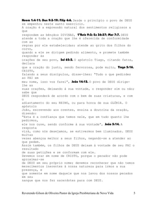 Neem¨1:4-11; Dan¨9:3-19; Filip¨4:6. Desde o princípio o povo de DEUS
se empenhou neste santo exercício.
A oração é a expressão natural dos sentimentos religiosos a
que
respondem as bênçãos DIVINAS, 1ºReis¨9:3; Ez¨36:37; Mat¨7:7. DEUS
atende a toda a oração que lhe é oferecida de conformidade
com as
regras por ele estabelecidas; atende ao grito dos filhos do
corvo,
quando a ele se dirigem pedindo alimento, e promete também
responder às
orações de seu povo, Sal¨65:2. O apóstolo Tiago, citando fatos,
declara
que a oração do justo, sendo fervorosa, pode muito, Tiago¨5:16.
CRISTO,
falando a seus discípulos, disse-lhes: “Tudo o que pedirdes
ao PAI em
meu nome, isso vos farei”, João¨14:13. O povo de DEUS dirige-
lhe as
suas orações, deixando à sua vontade, o responder sim ou não;
sabe que
DEUS responderá de acordo com o bem de suas criaturas, e com
o
adiantamento do seu REINO, ou para honra de sua GLÓRIA. O
apóstolo
João, escrevendo aos crentes, ensina a doutrina da oração,
dizendo:
“Esta é a confiança que temos nele, que em tudo quanto lhe
pedirmos,
ele nos ouve, sendo conforme à sua vontade”, João¨5:14. A
resposta
virá, como nós desejamos, se estivermos bem iluminados. DEUS
muitas
vezes abençoa melhor a seus filhos, negando-se a atender ao
que pedem.
Assim também, os filhos de DEUS deixam à vontade de seu PAI o
resultado
de suas petições e se conformam com ele.
Devemos orar em nome de CRISTO, porque o pecador não pode
aproximar-se
de DEUS em seu próprio nome; devemos reconhecer que não temos
merecimentos inerentes à nossa natureza para irmos a sua
presença, e
que somente em nome daquele que nos lavou dos nossos pecados
em seu
sangue que nos fez sacerdotes para com DEUS.
Reverendo Gilson de Oliveira Pastor da Igreja Presbiteriana de Nova Vida 5
 