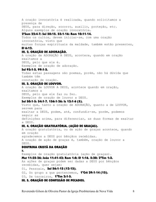 A oração invocatória é realizada, quando solicitamos a
presença de
DEUS, para direção, socorro, auxílio, proteção, etc.
Alguns exemplos de oração invocatória.
2ºSam¨22:4-7; Sal¨50:15, 55:1-16; Rom¨10:11-14.
Todos os cultos, devem iniciar-se, com uma oração
invocatória, visto que
muitas forças espirituais da maldade, também estão presentes,
Ef¨6:12.
III, 2, ORAÇÃO DE ADORAÇÃO.
A oração de ADORAÇÃO A DEUS, acontece, quando em oração
exaltamos a
DEUS, pelo que ele é.
Exemplos de oração de adoração.
Sal¨93:1-5, 99:1-3.
Todas estas passagens são poemas, porém, não há dúvida que
também têm
conotação de oração.
III, 3, ORAÇÃO DE LOUVOR.
A oração de LOUVOR A DEUS, acontece quando em oração,
exaltamos a
DEUS, pelo que ele faz ou fez.
Exemplos de oração de louvor a DEUS.
Sal¨30:1-3; 34:1-7, 136:1-26; Is¨12:1-6¨(5).
Visto que, tanto a oração de ADORAÇÃO, quanto a de LOUVOR,
servem para
exaltar a DEUS, podem, até, confundir-se, porém, podemos
seguir as
definições acima, para diferenciar, as duas formas de exaltar
a DEUS.
III, 4, ORAÇÃO GRATULATÓRIA, (AÇÃO DE GRAÇAS).
A oração gratulatória, ou de ação de graças acontece, quando
em oração
agradecemos a DEUS por bênçãos recebidas.
A oração de ação de graças é, também, oração de louvor a
DEUS.
DOUTRINA CRISTÃ DA ORAÇÃO
8.
Exemplos de oração gratulatória (ação de graças).
Mat¨11:25-26; João¨11:41-42; Rom¨1:8; Ef¨1:16, 5:20; 2ªTim¨1:3.
As ações de graças podem ser dadas a DEUS por bênçãos
recebidas, quer sejam:
01, Pessoais, Sal¨56:1-13¨(12-13).
02, Do grupo a que pertencemos, 1ºCrô¨29:1-14¨(13).
03, De terceiros, 1ªTim¨2:1-3.
III, 5, ORAÇÃO DE CONFISSÃO DE PECADOS.
Reverendo Gilson de Oliveira Pastor da Igreja Presbiteriana de Nova Vida 8
 