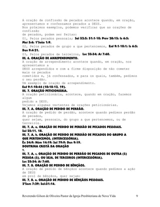 A oração de confissão de pecados acontece quando, em oração,
apresentamos e confessamos pecados a DEUS.
Nos próximos exemplos, podemos verificar que as orações de
confissão
de pecados, podem ser feitas:
01, Pelos pecados pessoais; Sal¨32:5; 51:1-10; Prov¨28:13; Is¨6:5;
Mat¨3:6; 1ªJoão¨1:9.
02, Pelos pecados de grupo a que pertencemos, Esd¨9:1-10:1; Is¨6:5;
Dan¨9:4-21.
03, Pelos pecados de terceiros, Luc¨23:34; At¨7:60.
III, 6, ORAÇÃO DE ARREPENDIMENTO.
A oração de arrependimento acontece quando, em oração, nos
apresentamos a
DEUS arrependidos e com a firme disposição de não cometer
mais os pecados
cometidos e, já confessados, e para os quais, também, pedimos
o seu perdão.
Um exemplo de oração de arrependimento.
Esd¨9:1-10:44¨(10:10-12, 19).
III, 7, ORAÇÃO PETICIONÁRIA.
A oração peticionária, acontece, quando em oração, fazemos
algum
pedido a DEUS.
Vejamos algumas vertentes de orações peticionárias.
III, 7, A, ORAÇÃO DE PEDIDO DE PERDÃO.
A oração de pedido de perdão, acontece quando pedimos perdão
de pecados,
quer sejam, pessoais, do grupo a que pertencemos, ou de
terceiros.
III, 7, A, a, ORAÇÃO DE PEDIDO DE PERDÃO DE PECADOS PESSOAIS.
Sal¨25:11, 18.
III, 7, A, b, ORAÇÃO DE PEDIDO DE PERDÃO DE PECADOS DO GRUPO A
QUE PERTENCEMOS, (INTERCESSÓRIA).
Êx¨34:9; Núm¨14:19; Sal¨79:9; Dan¨9:19.
DOUTRINA CRISTÃ DA ORAÇÃO
9.
III, 7, A, c, ORAÇÃO DE PEDIDO DE PERDÃO DE PECADOS DE OUTRA (S)
PESSOA (S), OU SEJA, DE TERCEIROS (INTERCESSÓRIA).
Luc¨23:34; At¨7:60.
III, 7, B, ORAÇÃO DE PEDIDO DE BÊNÇÃOS.
A oração de pedido de bênçãos acontece quando pedimos a ação
de DEUS
em prol de bênçãos, quer sejam:
III, 7, B, a, ORAÇÃO DE PEDIDO DE BÊNÇÃOS PESSOAIS.
2ºSam¨7:29; Sal:31:16.
Reverendo Gilson de Oliveira Pastor da Igreja Presbiteriana de Nova Vida 9
 