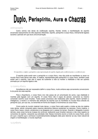 Espaço Oásis Grupo de Estudos Mediúnicos 2005 – Apostila 3 4ª aula –
02/mai/05
INTRODUÇÃOINTRODUÇÃO
Como vemos nas obras da codificação espírita, Kardec dividiu a manifestação do espírito
encarnado basicamente em três aspectos diferentes: espírito, perispírito e corpo físico, intimamente ligados
durante o período em que dura uma encarnação.
O corpo físico, o duplo, o perispírito e uma representação do espírito, ligados pelo cordão de prata e o cordão de ouro.
O espírito pode existir sem o perispírito e o corpo físico, mas não pode se manifestar ou atuar no
mundo físico mais denso sem eles. A matéria, representada pelo perispírito e o corpo físico, também pode
existir sem o espírito, mas não é capaz de sustentar a vida ou manter a vitalidade a não ser quando
animada por um espírito ligado a ela.
O CORPO FÍSICOO CORPO FÍSICO
Acreditamos não ser necessário definir o corpo físico, muito embora seja conveniente convencioná-
lo do ponto de vista espírita.
Para o Espiritismo, o corpo físico vivo não passa de um amontoado de carne, cuja vitalidade é
mantida pela ligação com um espírito. O corpo físico não é capaz de pensar, raciocinar ou mesmo
comandar sozinho suas funções. Todos esses processos são realizados pelo espírito. Assim também a
inteligência, a mente e a memória são atributos do espírito que os manifesta no mundo físico através do
perispírito que, por sua vez, os transmite em forma de reação e movimentos ao corpo físico.
Como parte do mundo material mais denso, o corpo físico está sujeito a todas as leis da matéria
mais densa, sendo composto pelos mesmos elementos básicos existentes na natureza. Como matéria, o
corpo físico nasce, cresce, amadurece e se desgasta com o passar do tempo. Quando o desgaste é severo
demais, esse corpo torna-se incapaz de continuar realizando suas funções naturais e não mais registra os
comandos do espírito, cessando sua atividade vital. Nesse momento ocorre a morte do corpo físico, ponto
em que o espírito que o animava é automaticamente desligado dele para retornar ao seu meio natural de
origem e manifestação: o mundo espiritual.
O ESPÍRITOO ESPÍRITO
1
 