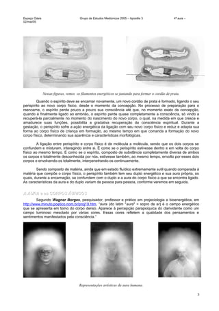 Espaço Oásis Grupo de Estudos Mediúnicos 2005 – Apostila 3 4ª aula –
02/mai/05
Nestas figuras, vemos os filamentos energéticos se juntando para formar o cordão de prata.
Quando o espírito deve se encarnar novamente, um novo cordão de prata é formado, ligando o seu
perispírito ao novo corpo físico, desde o momento da concepção. No processo de preparação para o
reencarne, o espírito perde pouco a pouco sua consciência até que, no momento exato da concepção,
quando é finalmente ligado ao embrião, o espírito perde quase completamente a consciência, só vindo a
recuperá-la parcialmente no momento do nascimento do novo corpo, o qual, na medida em que cresce e
amadurece suas funções, possibilita a gradativa recuperação da consciência espiritual. Durante a
gestação, o perispírito sofre a ação energética da ligação com seu novo corpo físico e reduz e adapta sua
forma ao corpo físico de criança em formação, ao mesmo tempo em que comanda a formação do novo
corpo físico, determinando sua aparência e características morfológicas.
A ligação entre perispírito e corpo físico é de molécula a molécula, sendo que os dois corpos se
confundem e misturam, interagindo entre si. É como se o perispírito estivesse dentro e em volta do corpo
físico ao mesmo tempo. E como se o espírito, composto de substância completamente diversa de ambos
os corpos e totalmente desconhecida por nós, estivesse também, ao mesmo tempo, envolto por esses dois
corpos e envolvendo-os totalmente, interpenetrando-os continuamente.
Sendo composto de matéria, ainda que em estado fluídico extremamente sutil quando comparada à
matéria que compõe o corpo físico, o perispírito também tem seu duplo energético e sua aura própria, os
quais, durante a encarnação, se confundem com o duplo e a aura do corpo físico a que se encontra ligado.
As características da aura e do duplo variam de pessoa para pessoa, conforme veremos em seguida.
A AURA e os CORPOS ÁURICOSA AURA e os CORPOS ÁURICOS
Segundo Wagner Borges, pesquisador, professor e prático em projeciologia e bioenergética, em
http://www.minuto.poetico.nom.br/proj19.htm, “aura (do latim "aura" = sopro de ar) é o campo energético
que se apresenta em torno do corpo denso. Aparece à percepção parapsíquica do clarividente como um
campo luminoso mesclado por várias cores. Essas cores refletem a qualidade dos pensamentos e
sentimentos manifestados pela consciência.”
Representações artísticas da aura humana.
3
 