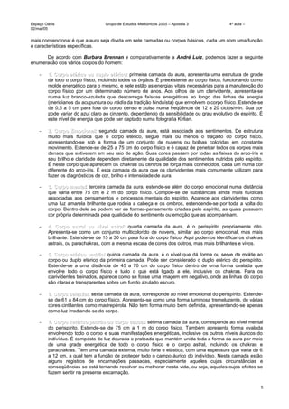 Espaço Oásis Grupo de Estudos Mediúnicos 2005 – Apostila 3 4ª aula –
02/mai/05
mais convencional é que a aura seja divida em sete camadas ou corpos básicos, cada um com uma função
e características específicas.
De acordo com Barbara Brennan e comparativamente a André Luiz, podemos fazer a seguinte
enumeração dos vários corpos do homem:
- 1. Corpo etérico ou duplo etérico1. Corpo etérico ou duplo etérico: primeira camada da aura, apresenta uma estrutura de grade
de todo o corpo físico, incluindo todos os órgãos. É preexistente ao corpo físico, funcionando como
molde energético para o mesmo, e nele estão as energias vitais necessárias para a manutenção do
corpo físico por um determinado número de anos. Aos olhos de um clarividente, apresenta-se
numa luz branco-azulada que descarrega faíscas energéticas ao longo das linhas de energia
(meridianos da acupuntura ou nádis da tradição hinduísta) que envolvem o corpo físico. Estende-se
de 0,5 a 5 cm para fora do corpo denso e pulsa numa freqüência de 12 a 20 ciclos/min. Sua cor
pode variar do azul claro ao cinzento, dependendo da sensibilidade ou grau evolutivo do espírito. É
este nível de energia que pode ser captado numa fotografia Kirlian.
- 2. Corpo Emocional2. Corpo Emocional: segunda camada da aura, está associada aos sentimentos. De estrutura
muito mais fluídica que o corpo etérico, segue mais ou menos o traçado do corpo físico,
apresentando-se sob a forma de um conjunto de nuvens ou bolhas coloridas em constante
movimento. Estende-se de 25 a 75 cm do corpo físico e é capaz de penetrar todos os corpos mais
densos que estiverem em seu raio de ação. Suas cores passam por todas as faixas do arco-íris e
seu brilho e claridade dependem diretamente da qualidade dos sentimentos nutridos pelo espírito.
É neste corpo que aparecem os chakras ou centros de força mais conhecidos, cada um numa cor
diferente do arco-íris. É esta camada da aura que os clarividentes mais comumente utilizam para
fazer os diagnósticos de cor, brilho e intensidade de aura.
- 3. Corpo mental3. Corpo mental: terceira camada da aura, estende-se além do corpo emocional numa distância
que varia entre 75 cm e 2 m do corpo físico. Compõe-se de substâncias ainda mais fluídicas
associadas aos pensamentos e processos mentais do espírito. Aparece aos clarividentes como
uma luz amarela brilhante que rodeia a cabeça e os ombros, estendendo-se por toda a volta do
corpo. Dentro dele se podem ver as formas-pensamento criadas pelo espírito, as quais possuem
cor própria determinada pela qualidade do sentimento ou emoção que as acompanham.
- 4. Corpo astral ou nível astral4. Corpo astral ou nível astral: quarta camada da aura, é o perispírito propriamente dito.
Apresenta-se como um conjunto multicolorido de nuvens, similar ao corpo emocional, mas mais
brilhante. Estende-se de 15 a 30 cm para fora do corpo físico. Aqui podemos identificar os chakras
astrais, ou parachakras, com a mesma escala de cores dos outros, mas mais brilhantes e vivos.
- 5. Corpo etérico padrão5. Corpo etérico padrão: quinta camada da aura, é o nível que dá forma ou serve de molde ao
corpo ou duplo etérico da primeira camada. Pode ser considerado o duplo etérico do perispírito.
Estende-se a uma distância de 45 a 70 cm do corpo físico dentro de uma forma ovalada que
envolve todo o corpo físico e tudo o que está ligado a ele, inclusive os chakras. Para os
clarividentes treinados, aparece como se fosse uma imagem em negativo, onde as linhas do corpo
são claras e transparentes sobre um fundo azulado escuro.
- 6. Corpo celestial6. Corpo celestial: sexta camada da aura, corresponde ao nível emocional do perispírito. Estende-
se de 61 a 84 cm do corpo físico. Apresenta-se como uma forma luminosa tremeluzente, de várias
cores cintilantes como madrepérola. Não tem forma muito bem definida, apresentando-se apenas
como luz irradiando-se do corpo.
- 7. Corpo ketérico padrão ou corpo causal7. Corpo ketérico padrão ou corpo causal: sétima camada da aura, corresponde ao nível mental
do perispírito. Estende-se de 75 cm a 1 m do corpo físico. Também apresenta forma ovalada
envolvendo todo o corpo e suas manifestações energéticas, inclusive os outros níveis áuricos do
indivíduo. É composto de luz dourada e prateada que mantém unida toda a forma da aura por meio
de uma grade energética de todo o corpo físico e o corpo astral, incluindo os chakras e
parachakras. Tem uma camada externa, muito forte e elástica, com uma espessura que varia de 6
a 12 cm, a qual tem a função de proteger todo o campo áurico do indivíduo. Nesta camada estão
alguns registros de encarnações passadas, especialmente aqueles cujas circunstâncias e
conseqüências se está tentando resolver ou melhorar nesta vida, ou seja, aqueles cujos efeitos se
fazem sentir na presente encarnação.
5
 
