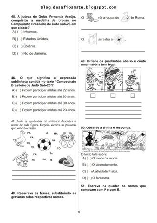 Blog:desafiosmate.blogspot.com
45. A judoca de Goiás Fernanda Araújo,
conquistou a medalha de bronze no
Campeonato Brasileiro de Judô sub-23 em
que cidade?
46. O que significa a expressão
sublinhada contida no texto “Campeonato
Brasileiro de Judô Sub-23”?
47. Junte os quadrados de sílabas e descubra o
nome de cada figura. Depois, escreva as palavras
que você descobriu.
48. Reescreva as frases, substituindo as
gravuras pelos respectivos nomes.
49. Ordene os quadrinhos abaixo e conte
uma história bem legal.
50. Observe a tirinha e responda.
O texto fala sobre:
51. Escreva no quadro os nomes que
começam com P e com B.
10
 