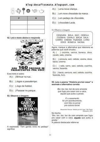 Blog:desafiosmate.blogspot.com
52. Leia o texto abaixo e responda
Esse texto é sobre:
53. Observe a imagem:
A expressão “Tem garoto novo no pedaço”
significa:
54. Observe a imagem:
Agora, marque a alternativa que relaciona as
palavras que você circulou:
55. Leia o poema “História pra boi casar” e
assinale a alternativa correta:
Boi, boi, boi, boi da cara amarela
que fugiu pra casar com a vaca,
aquela que pulou a janela.
E o casamento
foi um acontecimento,
com foto no jornal
pra coluna social.
Alessandra Roscoe. História pra boi casar. São Paulo:
Petrópolis, 2010.
No trecho:
“Boi, boi, boi, boi da cara amarela que fugiu
pra casar com a vaca, aquela que pulou a
janela.”
A palavra destacada refere-se
11
 