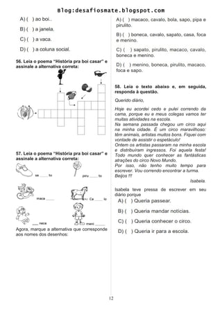 Blog:desafiosmate.blogspot.com
56. Leia o poema “História pra boi casar” e
assinale a alternativa correta:
57. Leia o poema “História pra boi casar” e
assinale a alternativa correta:
Agora, marque a alternativa que corresponde
aos nomes dos desenhos:
58. Leia o texto abaixo e, em seguida,
responda à questão.
Querido diário,
Hoje eu acordei cedo e pulei correndo da
cama, porque eu e meus colegas vamos ter
muitas atividades na escola.
Na semana passada chegou um circo aqui
na minha cidade. É um circo maravilhoso:
têm animais, artistas muitos bons. Fiquei com
vontade de assistir o espetáculo!
Ontem os artistas passaram na minha escola
e distribuíram ingressos. Foi aquela festa!
Todo mundo quer conhecer as fantásticas
atrações do circo Novo Mundo.
Por isso, não tenho muito tempo para
escrever. Vou correndo encontrar a turma.
Beijos !!!
Isabela.
Isabela teve pressa de escrever em seu
diário porque
12
 