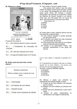 Blog:desafiosmate.blogspot.com
59. Observe o cartaz:
O assunto da cartaz é:
60. Sobre qual assunto trata o texto
abaixo?
61. Leia o texto e marque a opção correta:
Uma pessoa sem asseio e que não adota
hábitos de higiene acaba sendo ignorada, evitada
e, por vezes, até perseguida por outros de seu
grupo social. Quem não conhece o Cascão,
personagem das estórias em quadrinhos criadas
por Maurício de Sousa? Cascão é um menino
muito sujo, que não gosta nem um pouco de
água, não toma banho e nem lava suas mãos.
Esse texto é um:
a) Bilhete
b) Carta
c) Poesia
d) Artigo
62. Ainda sobre o texto, podemos afirmar que ele
nos transmite a seguinte ideia:
(A) Uma pessoa asseada é sempre ignorada
por seu grupo social.
(B) O indivíduo com asseio fica mais vulnerável
a contaminação de doenças.
(C) Uma pessoa que não preza por sua higiene
pode ser ignorada pela sociedade.
(D) Cascão é um personagem fictício, cuja
principal característica é seu gosto por
banhos.
Leia o texto abaixo e responda as questões 63 e
64:
63. O proprietário do negócio sabe que os clientes
gostam de ser bem tratados e de pessoas que
prezam por uma boa imagem pessoal.
No texto, a palavra PREZAM, significa:
a) Amistoso
b) Cuidadoso
c) Curioso
d) Carinhoso
64. Marque a opção que contenha as
preferências dos clientes citados no texto:
a) Gostam de ser bem tratados e por pessoas
que se cuidam.
b) Preferem ser bem tratados por pessoas sem
asseio.
c) Prezam pelo bom atendimento e pelo menor
preço.
d) Gostam de preço, independente do
atendimento e da imagem do atendende.
13
 