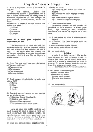 Blog:desafiosmate.blogspot.com
65. Leia o fragmento abaixo e responda a
pergunta:
Em suas estórias, Cascão está
constantemente evitando a proximidade com a
água e acaba sendo vítima de perseguições e
armadilhas arquitetadas por seus colegas, os
quais procuram, incansavelmente, dar-lhe um
banho.
A expressão OS QUAIS é utilizada no texto para
retomar qual termo?
a) Estórias
b) Cascão
c) Armadilhas
d) Colegas
Vamos ler o texto para responder às
perguntas 66, 67 e 68:
Cascão é um menino muito sujo, que não
gosta nem um pouco de água, não toma banho e
nem lava suas mãos. Ele, inclusive, se quer é
tratado por seu nome pelos seus colegas nas
estórias em quadrinhos, é sempre chamado por
seu apelido, devido à sua falta de higiene e
asseio pessoal.
66. Como Cascão é tratado por seus colegas nas
estórias em quadrinhos?
a) Pelo seu nome
b) Com respeito
c) Pelo seu apelido
d) Com cordialidade
67. Qual palavra foi substituída no texto pela
palavra ELE?
a) Menino
b) Mãos
c) Colegas
d) Cascão
68. Cascão é sempre chamado em suas estórias
por seu apelido porque:
a) Não gosta de usar desodorante.
b) Não lava suas mãos.
c) Não tem higiene pessoal.
d) Tem cascas em todo o seu corpo.
Lavar as mãos com sabão, secá-las com
papel descartável, cobrir a boca e o nariz com
papel descartável são medidas simples de
higienização, que cada pessoa pode fazer para
evitar ou minimizar o contágio pelo vírus da gripe
e contribuir com a saúde individual e coletiva.
69. Leia o texto acima e marque a opção correta.
O texto fala sobre:
a) A relação que há entre a gripe suína e a
higiene.
b) A redução dos casos de gripe suína no
mundo.
c) A importância da higiene coletiva.
d) As formas de se prevenir da gripe.
70. O texto abaixo trata sobre:
Atualmente vivemos em um contexto de
pandemia do vírus Influenza A H1N1 (gripe
suína), cuja proliferação está relacionada
diretamente aos hábitos de higiene, ou à falta
deles.
a) A relação que há entre a gripe suína e a
higiene.
b) O aumento dos casos de gripe suína no
mundo.
c) A importância da higiene coletiva.
d) As formas de se prevenir da gripe.
71. Leia o texto abaixo.
A CUTIA
A cutia é um bicho pequeno. Ela recolhe
mais alimento do que consegue comer. O
restante das castanhas ela enterra para comer
mais tarde e acaba se esquecendo de onde as
enterrou. Por causa disso as sementes acabam
brotando e se tornam outras árvores.
QUEIROZ, Luis Roberto. Animais brasileiros. São Paulo.
A cutia enterra as castanhas para
A) comê-las mais tarde.
B) esquecer sua comida.
C) plantar novas árvores.
D) recolher mais alimento.
72. Leia o texto abaixo.
14
 