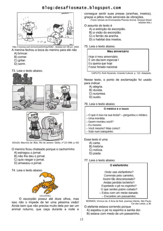 Blog:desafiosmate.blogspot.com
http://.monica.com.br/comics/tirinhas/5362 . Acesso em 08 jun. 2002
A menina fechou a boca do menino para ele não
A) brincar.
B) comer.
C) gritar.
D) sorrir.
73. Leia o texto abaixo.
SOUZA, Maurício de. Bidu. Rio de Janeiro: Globo, nº 23,1999. p.162
O menino ficou chateado porque o cachorrinho
A) estragou o jornal.
B) não lhe deu o jornal.
C) quis rasgar o jornal.
D) amassou o jornal.
74. Leia o texto abaixo.
O escorpião possui até doze olhos, mas
isso não o impede de ter uma péssima visão!
Ainda bem que não precisa muito dela por ser um
animal noturno, que caça durante a noite e
consegue sentir suas presas (aranhas, insetos),
graças a pêlos muito sensíveis às vibrações.
(Texto retirado da Enciclopédia Planeta Animal. Girassol Brasil
edições ltda.)
O assunto do texto é
A) a extinção do escorpião.
B) a visão do escorpião.
C) o ferrão da aranha.
D) o habitat dos insetos.
75. Leia o texto abaixo.
CAPUTO, Ruth Rozendo. Ciranda Cultural. p. 122. Adaptado.
Nesse texto, o ponto de exclamação foi usado
para indicar
A) alegria.
B) dúvida.
C) surpresa.
D) susto.
76. Leia o texto abaixo.
Esse texto é uma
A) carta.
B) história.
C) notícia.
D) piada.
77. Leia o texto abaixo.
MORAES, Vinícius de. A Arca de Noé: poemas infantis. São Paulo:
Cia das Letras, p.36.
O elefante estava correndo porque
A) espetou o pé no espinho e sentia dor.
B) estava com medo de um passarinho.
15
 