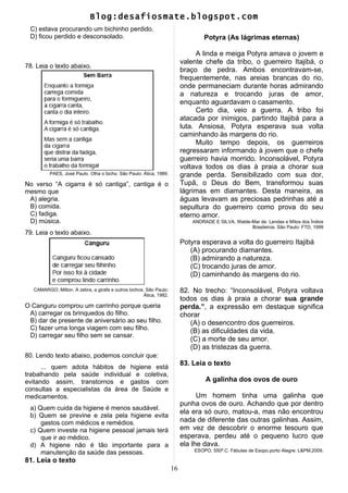 Blog:desafiosmate.blogspot.com
C) estava procurando um bichinho perdido.
D) ficou perdido e desconsolado.
78. Leia o texto abaixo.
PAES, José Paulo. Olha o bicho. São Paulo: Ática, 1989.
No verso “A cigarra é só cantiga”, cantiga é o
mesmo que
A) alegria.
B) comida.
C) fadiga.
D) música.
79. Leia o texto abaixo.
CAMARGO, Milton. A zebra, a girafa e outros bichos. São Paulo:
Ática, 1982.
O Canguru comprou um carrinho porque queria
A) carregar os brinquedos do filho.
B) dar de presente de aniversário ao seu filho.
C) fazer uma longa viagem com seu filho.
D) carregar seu filho sem se cansar.
80. Lendo texto abaixo, podemos concluir que:
... quem adota hábitos de higiene está
trabalhando pela saúde individual e coletiva,
evitando assim, transtornos e gastos com
consultas a especialistas da área de Saúde e
medicamentos.
a) Quem cuida da higiene é menos saudável.
b) Quem se previne e zela pela higiene evita
gastos com médicos e remédios.
c) Quem investe na higiene pessoal jamais terá
que ir ao médico.
d) A higiene não é tão importante para a
manutenção da saúde das pessoas.
81. Leia o texto
Potyra (As lágrimas eternas)
A linda e meiga Potyra amava o jovem e
valente chefe da tribo, o guerreiro Itajibá, o
braço de pedra. Ambos encontravam-se,
frequentemente, nas areias brancas do rio,
onde permaneciam durante horas admirando
a natureza e trocando juras de amor,
enquanto aguardavam o casamento.
Certo dia, veio a guerra. A tribo foi
atacada por inimigos, partindo Itajibá para a
luta. Ansiosa, Potyra esperava sua volta
caminhando às margens do rio.
Muito tempo depois, os guerreiros
regressaram informando à jovem que o chefe
guerreiro havia morrido. Inconsolável, Potyra
voltava todos os dias à praia a chorar sua
grande perda. Sensibilizado com sua dor,
Tupã, o Deus do Bem, transformou suas
lágrimas em diamantes. Desta maneira, as
águas levavam as preciosas pedrinhas até a
sepultura do guerreiro como prova do seu
eterno amor.
ANDRADE E SILVA, Walde-Mar de. Lendas e Mitos dos Índios
Brasileiros. São Paulo: FTD, 1999
Potyra esperava a volta do guerreiro Itajibá
(A) procurando diamantes.
(B) admirando a natureza.
(C) trocando juras de amor.
(D) caminhando às margens do rio.
82. No trecho: “Inconsolável, Potyra voltava
todos os dias à praia a chorar sua grande
perda.”, a expressão em destaque significa
chorar
(A) o desencontro dos guerreiros.
(B) as dificuldades da vida.
(C) a morte de seu amor.
(D) as tristezas da guerra.
83. Leia o texto
A galinha dos ovos de ouro
Um homem tinha uma galinha que
punha ovos de ouro. Achando que por dentro
ela era só ouro, matou-a, mas não encontrou
nada de diferente das outras galinhas. Assim,
em vez de descobrir o enorme tesouro que
esperava, perdeu até o pequeno lucro que
ela lhe dava.
ESOPO, 550ª.C. Fábulas de Esopo.porto Alegre: L&PM,2009.
16
 