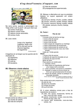 Blog:desafiosmate.blogspot.com
Na cena acima, quando a personagem diz:
“Hoje enfiei o pé na jaca!”, ela quer dizer que
(A) comeu muita jaca.
(B) adorou comer frutas
(C) adorou comer escondido.
(D) comeu muito.
88. Leia o texto
Larga a tia, lagartixa!
Lagartixa, larga a tia!
Só no dia que sua tia
Chamar lagartixa
De lagartinha!
(Cultura popular)
A lagartixa só vai largar sua tia quando ela for
chamada de
(A) lagartinha.
(B) lagartixa.
(C) sua tia.
(D) lavadeira.
89. Observe o texto abaixo
O texto acima se refere a uma
(A) receita de salada.
(B) nota de compras.
(C) lista de compras.
(D) propaganda de supermercado.
90. Marque a alternativa em que os produtos
listados no cupom aparecem em ordem
alfabética.
(A) cenoura, laranja, chuchu, quiabo, cebola
(B) chuchu, cenoura, quiabo, laranja, cebola
(C) chuchu, cenoura, laranja, quiabo, cebola
(D) cebola, cenoura, chuchu, laranja,
quiabo
91. Texto I
Pão de mel
Ingredientes:
3 xícaras (chá) de farinha de trigo
1 xícara (chá) de açúcar
1 xícara (chá) de mel
1 xícara (chá) de leite
1 colher (sopa) de margarina ou manteiga
1 colher (sobremesa) de bicarbonato
1 colher (sobremesa) de canela em pó
1 colher (sobremesa) de cravo–da–índia
torrado
Caldo de 1 limão grande
Glacê:
1 xícara (chá) de açúcar
3 colheres de sopa de chocolate em pó
4 colheres de sopa de leite
Modo de fazer:
Peça ajuda a um adulto para
1 – acender o forno.
2 – bater todos os ingredientes até formar
uma massa como a de bolo.
3 – untar e polvilhar uma forma ou assadeira.
4 – despejar a massa na forma e levar ao
forno por aproximadamente 25 minutos.
5 – depois de assado, passar os pedaços no
chocolate derretido.
Fonte: Gouveia, Isabel et alii. Caderno de Reforço Escolar, 3
ano.SP: Escala Educacional, 2009.
Esta receita serve para preparar um
(A) pão de mel.
(B) doce de chocolate.
(C) mingau de aveia.
(D) suco de limão.
82. A ordem alfabética correta para a lista de
ingredientes da receita é:
(A) leite, mel, açúcar, bicarbonato, farinha de
trigo, cravo-da-índia, canela.
(B) açúcar, bicarbonato, canela, cravo-da-índia,
farinha de trigo, leite, mel.
(C) açúcar, leite, bicarbonato, cravo-da-índia,
canela, mel.
18
 