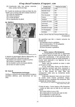 Blog:desafiosmate.blogspot.com
(D) bicarbonato, leite, mel, açúcar, cravo-da-
índia, canela, farinha de trigo.
83. A parte da receita que indica se tratar de uma
“tarefa” que a criança não deve realizar sozinha é
(A) a lista de ingredientes.
(B) o título do poema.
(C) o modo de fazer.
(D) os ingredientes do glacê.
84. TEXTO II
(http://www.meninomaluquinho.com.br)
A atitude do personagem Menino Maluquinho, no
terceiro quadrinho, demonstra que ele:
(A) prepara com carinho o quarto do primo.
(B) cumpre o conselho da mãe.
(C) vai receber o primo de braços abertos.
(D) vai dar um susto no primo.
85. Texto III
Racionamento de Energia
Verifique o consumo de energia elétrica de alguns
aparelhos elétricos, para economizar em sua
casa.
Revista, Ciência Hoje das Crianças.Setembro 2001. p.
23.(adaptado)
Os aparelhos que têm o mesmo consumo de
energia são
(A) aspirador de pó e ventilador.
(B) ar-condicionado e TV 20 polegadas.
(C) computador e lava-louça.
(D) ferro de passar e geladeira.
86. Texto IV
Como nasceu o Rio Amazonas
A Lua apaixonou-se pelo Sol. E, apaixonada
como estava, queria se casar com ele. Mas, se o
casamento acontecesse, o Sol aqueceria tanto,
tanto, que queimaria todas as coisas existentes, o
mundo seria destruído e as lágrimas da Lua
inundariam a Terra.
Assim, eles não puderam se casar, e cada
um foi para um lado.
A Lua, muito triste, chorou um dia inteiro, e
suas lágrimas correram pela terra, buscando o
mar. Só que o mar não recebeu as lágrimas da
Lua, e elas tiveram de voltar. Mas não
conseguiram voltar para as montanhas donde
tinham descido.
Então elas desceram mais uma vez e foram
se unindo numa imensa correnteza d’água,
formando assim o caudaloso Rio Amazonas, todo
enfeitado de vitórias-régias.
PIAI, A & Paccini, M J.Viajando pelo folclore de Norte a Sul. São
Paulo: Editora Cortez, 2004.
O título do texto – Como nasceu o Rio Amazonas
– revela ao leitor que se trata de um texto que
aborda
(A) o amor entre a Lua e o Sol.
(B) a destruição do mundo pelo calor do Sol.
(C) as lágrimas e o choro da Lua.
(D) o surgimento do Rio Amazonas.
19
 