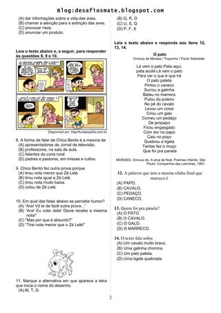 Blog:desafiosmate.blogspot.com
(A) dar informações sobre a vida das aves.
(B) chamar a atenção para a extinção das aves.
(C) provocar risos.
(D) anunciar um produto.
Leia o texto abaixo e, a seguir, para responder
às questões 8, 9 e 10.
Disponível em: http//fundacaofia.com.br
8. A forma de falar de Chico Bento é a mesma de
(A) apresentadores de Jornal de televisão.
(B) professores, na sala de aula.
(C) falantes da zona rural
(D) padres e pastores, em missas e cultos.
9. Chico Bento fez outra prova porque
(A) tirou nota menor que Zé Lelé.
(B) tirou nota igual a Zé Lelé.
(C) tirou nota muito baixa.
(D) colou de Zé Lelé.
10. Em qual das falas abaixo se percebe humor?
(A) “Ara! Vô te de fazê outra prova...”
(B) “Ara! Eu colei dele! Devia recebe a mesma
nota!”
(C) “Mas por que é absurdo?”
(D) “Tirei nota menor que o Zé Lelé!”
11. Marque a alternativa em que aparece a letra
que inicia o nome do desenho.
(A) M, T, G
(B) G, R, D
(C) U, S, Q
(D) P, F, X
Leia o texto abaixo e responda aos itens 12,
13, 14.
O pato
Vinicius de Moraes / Toquinho / Paulo Soledade
Lá vem o pato Pata aqui,
pata acolá Lá vem o pato
Para ver o que é que há
O pato pateta
Pintou o caneco
Surrou a galinha
Bateu no marreco
Pulou do poleiro
No pé do cavalo
Levou um coice
Criou um galo
Comeu um pedaço
De jenipapo
Ficou engasgado
Com dor no papo
Caiu no poço
Quebrou a tigela
Tantas fez o moço
Que foi pra panela
MORAES, Vinicius de. A arca de Noé: Poemas infantis. São
Paulo: Companhia das Letrinhas, 1991.
12. A palavra que tem a mesma sílaba final que
marreco é
(A) PAPO.
(B) CAVALO.
(C) PEDAÇO.
(D) CANECO.
13. Quem foi pra panela?
(A) O PATO.
(B) O CAVALO.
(C) O GALO.
(D) O MARRECO.
14. O texto fala sobre
(A) Um cavalo muito bravo.
(B) Uma galinha chorona.
(C) Um pato pateta.
(D) Uma tigela quebrada.
2
 