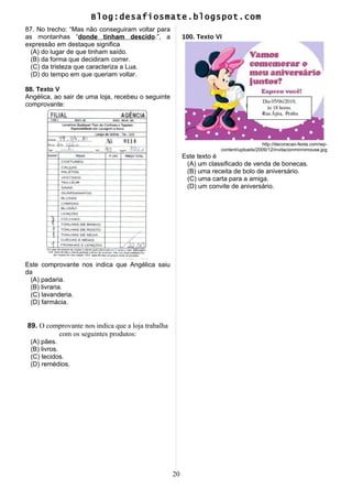 Blog:desafiosmate.blogspot.com
87. No trecho: “Mas não conseguiram voltar para
as montanhas “donde tinham descido.”, a
expressão em destaque significa
(A) do lugar de que tinham saído.
(B) da forma que decidiram correr.
(C) da tristeza que caracteriza a Lua.
(D) do tempo em que queriam voltar.
88. Texto V
Angélica, ao sair de uma loja, recebeu o seguinte
comprovante:
Este comprovante nos indica que Angélica saiu
da
(A) padaria.
(B) livraria.
(C) lavanderia.
(D) farmácia.
89. O comprovante nos indica que a loja trabalha
com os seguintes produtos:
(A) pães.
(B) livros.
(C) tecidos.
(D) remédios.
100. Texto VI
http://decoracao-festa.com/wp-
content/uploads/2009/12/invitacionminnimouse.jpg
Este texto é
(A) um classificado de venda de bonecas.
(B) uma receita de bolo de aniversário.
(C) uma carta para a amiga.
(D) um convite de aniversário.
20
 