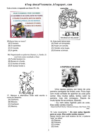 Blog:desafiosmate.blogspot.com
Leia o texto e responda aos itens 15 e 16.
15.Quem bate no touro?
(A) O buraco.
(B) O cachimbo
(C) O mundo.
(D) A gente.
16. Organizando as palavras (buraco, o, fundo, é)
você terá como resultado a frase
(A) Fundo buraco é o.
(B) Buraco é o fundo.
(C) O buraco é fundo.
(D) É buraco fundo o.
17. Marque a alternativa onde está escrito o
nome do desenho
(A) Cachorro.
(B) Macaco.
(C) Cachecol.
(D) Menino.
18. Este texto serve para
(A) Pedir um brinquedo.
(B) Fazer um convite.
(C) Vender uma roupa.
(D) Ensinar a brincar.
A RAPOSA E AS UVAS
Uma raposa passou por baixo de uma
parreira carregada de lindas uvas. Ficou logo
com muita vontade de apanhar as uvas para
comer. Deu muitos saltos, tentou subir na
parreira, mas não conseguiu. Depois de
muito tentar foi-se embora, dizendo:
- Eu nem estou ligando para as uvas.
Elas estão verdes mesmo.
Disponível:Ruth Rocha. Fábulas de Esopo. São Paulo: FTD,
1992.
19. Leia novamente: “- Eu nem estou ligando
para as uvas. Elas estão verdes mesmo.”.
Nesse trecho que você acabou de ler, a palavra
“elas” se refere
(A) Raposa.
(B) Parreira.
(C) Lindas.
(D) Uvas.
3
 