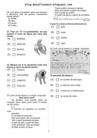 Blog:desafiosmate.blogspot.com
20. Lerei agora uma palavra, quero que marquem
a alternativa onde ela aparece corretamente
escrita (jacaré).
(A) Janela.
(B) Jarra.
(C) Jacaré.
(D) Jambo.
21. Faça um “X” no quadradinho em que
aparece o nome da figura que você está
vendo.
.
22. Marque um X no quadrinho onde está
escrito o nome do animal abaixo:
23. Leia o texto abaixo e, a seguir, responda:
Que bicho será?
Na floresta, uma grande festa vai
começar...Quer saber como será? A história
vai lhe contar...
[...]
O tico-tico vai espalhar os convites ,
mas...
atenção!
É um baile de fantasias.
Não entra quem não se fantasiar.
Veio o sapo fantasiado de gato;
O gato de pato; o pato de sapo.
Tudo enfeitado! Tudo arrumado!
Só falta a festa começar.
Todos podem começar a dançar.
Mais convidados acabam de chegar.
Veio o bode de coelho;
O coelho de jabuti; o jabuti de borboleta.
[...]
FRANÇA, Mary e FRANÇA Eliardo. Que Bicho será? São Paulo:
Ática, 1991.
O pato foi à festa na floresta fantasiado de
24. Leia o texto abaixo e, a seguir, responda:
4
 