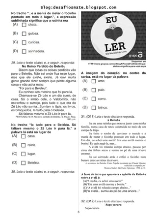 Blog:desafiosmate.blogspot.com
No trecho “...e a mania de meter o focinho
pontudo em todo o lugar.”, a expressão
sublinhada significa que a ratinha era
29. Leia o texto abaixo e, a seguir, responda:
No Reino Perdido do Beleléu
Dizem que todas as coisas perdidas vão
para o Beleléu. Não sei onde fica esse lugar,
mas que ele existe, existe. Já ouvi muita
gente grande dizer sempre que perde alguma
coisa e não acha mais:
“Foi para o Beleléu”.
Eu conheci um menino que foi para lá.
Chamava-se Zé Léo e um dia sumiu de
casa. Só o irmão dele, o Valdomiro, não
estranhou o sumiço, pois tudo o que era do
Zé Léo não sumia...Sumiam o lápis, os livros,
os brinquedos. Ia tudo para o Beleléu.
Só faltava mesmo o Zé Léo ir para lá.
PENTEADO, M. H. No reino perdido do Beleléu. S. Paulo: Ática,
1983, p.4.
No trecho “Ia tudo para o Beleléu. Só
faltava mesmo o Zé Léo ir para lá.” a
palavra lá está no lugar de
30. Leia o texto abaixo e, a seguir, responda:
Disponível em
HTTP://www.grupoa.com.br/blogA/Post/2012/04/23/O-que-
aleitura-significa-para-você.aspx
A imagem do coração, no centro do
cartaz, está no lugar da palavra
31. (D11) Leia o texto abaixo e responda.
A Ratinha
Eu era uma ratinha que morava junto com minha
família, numa casa de ratos construída no meio de um
campo de trigo.
Eu tinha o sonho de percorrer o mundo e a
mania de meter o focinho pontudo em todo o lugar.
Um dia, eu achei uma avelã! Era uma avelã enorme e
bonita! Eu quis pegá-la, mas...
A avelã foi rolando campo abaixo, passou por
cima das folhas secas e sumiu ao pé de uma árvore
enorme.
Eu saí correndo atrás e enfiei o focinho num
buraco entre as raízes da árvore.
As aventuras da Ratinha. Conto Popular recontado por Claude Morand,
traduzido e adaptado por
Monica Stahel. São Paulo: Spicione, 1994, p.5-6
A frase do texto que apresenta a opinião da Ratinha
sobre a avelã é:
(A)“Um dia, eu achei uma avelã!”
(B)“Era uma avelã enorme e bonita.”
(C)“A avelã foi rolando campo abaixo...”
(D)“A avelã... sumiu ao pé de uma árvore...”
32. (D12) Leia o texto abaixo e responda.
Sapo-cururu
Sapo-cururu
6
 