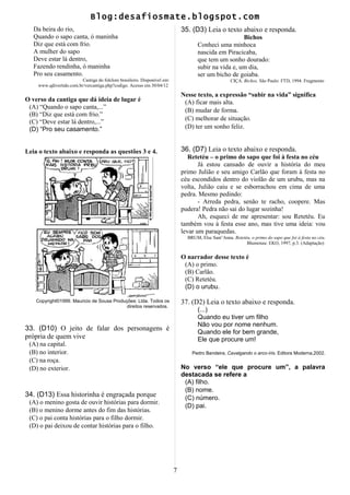 Blog:desafiosmate.blogspot.com
Da beira do rio,
Quando o sapo canta, ó maninha
Diz que está com frio.
A mulher do sapo
Deve estar lá dentro,
Fazendo rendinha, ó maninha
Pro seu casamento.
Cantiga do folclore brasileiro. Disponível em:
www.qdivertido.com.br/vercantiga.php?codigo. Acesso em 30/04/12
O verso da cantiga que dá ideia de lugar é
(A) “Quando o sapo canta,...”
(B) “Diz que está com frio.”
(C) “Deve estar lá dentro,...”
(D) “Pro seu casamento.”
Leia o texto abaixo e responda as questões 3 e 4.
Copyright©1999. Mauricio de Sousa Produções: Ltda. Todos os
direitos reservados.
33. (D10) O jeito de falar dos personagens é
própria de quem vive
(A) na capital.
(B) no interior.
(C) na roça.
(D) no exterior.
34. (D13) Essa historinha é engraçada porque
(A) o menino gosta de ouvir histórias para dormir.
(B) o menino dorme antes do fim das histórias.
(C) o pai conta histórias para o filho dormir.
(D) o pai deixou de contar histórias para o filho.
35. (D3) Leia o texto abaixo e responda.
Bichos
Conheci uma minhoca
nascida em Piracicaba,
que tem um sonho dourado:
subir na vida e, um dia,
ser um bicho de goiaba.
CIÇA. Bichos. São Paulo: FTD, 1994. Fragmento
Nesse texto, a expressão “subir na vida” significa
(A) ficar mais alta.
(B) mudar de forma.
(C) melhorar de situação.
(D) ter um sonho feliz.
36. (D7) Leia o texto abaixo e responda.
Retetéu – o primo do sapo que foi à festa no céu
Já estou cansado de ouvir a história do meu
primo Julião e seu amigo Carlão que foram à festa no
céu escondidos dentro do violão de um urubu, mas na
volta, Julião caiu e se esborrachou em cima de uma
pedra. Mesmo pedindo:
- Arreda pedra, senão te racho, coopere. Mas
pudera! Pedra não sai do lugar sozinha!
Ah, esqueci de me apresentar: sou Retetéu. Eu
também vou à festa esse ano, mas tive uma ideia: vou
levar um paraquedas.
BRUM, Else Sant’Anna. Retetéu, o primo do sapo que foi à festa no céu.
Blumenau: EKO, 1997, p.3. (Adaptação)
O narrador desse texto é
(A) o primo.
(B) Carlão.
(C) Retetéu.
(D) o urubu.
37. (D2) Leia o texto abaixo e responda.
(...)
Quando eu tiver um filho
Não vou por nome nenhum.
Quando ele for bem grande,
Ele que procure um!
Pedro Bandeira, Cavalgando o arco-íris. Editora Moderna,2002.
No verso “ele que procure um”, a palavra
destacada se refere a
(A) filho.
(B) nome.
(C) número.
(D) pai.
7
 