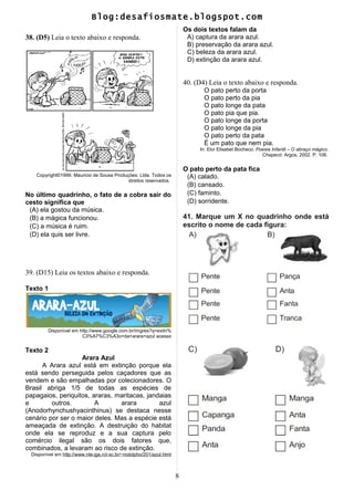 Blog:desafiosmate.blogspot.com
38. (D5) Leia o texto abaixo e responda.
Copyright©1999. Mauricio de Sousa Produções: Ltda. Todos os
direitos reservados.
No último quadrinho, o fato de a cobra sair do
cesto significa que
(A) ela gostou da música.
(B) a mágica funcionou.
(C) a música é ruim.
(D) ela quis ser livre.
39. (D15) Leia os textos abaixo e responda.
Texto 1
Disponível em http://www.google.com.br/imgres?q=extin%
C3%A7%C3%A3o+da+arara+azul acesso
Texto 2
Arara Azul
A Arara azul está em extinção porque ela
está sendo perseguida pelos caçadores que as
vendem e são empalhadas por colecionadores. O
Brasil abriga 1/5 de todas as espécies de
papagaios, periquitos, araras, maritacas, jandaias
e outros. A arara azul
(Anodorhynchushyacinthinus) se destaca nesse
cenário por ser o maior deles. Mas a espécie está
ameaçada de extinção. A destruição do habitat
onde ela se reproduz e a sua captura pelo
comércio ilegal são os dois fatores que,
combinados, a levaram ao risco de extinção.
Disponível em http://www.nte-jgs.rct-sc.br/~rodolpho/201/azul.html
Os dois textos falam da
A) captura da arara azul.
B) preservação da arara azul.
C) beleza da arara azul.
D) extinção da arara azul.
40. (D4) Leia o texto abaixo e responda.
O pato perto da porta
O pato perto da pia
O pato longe da pata
O pato pia que pia.
O pato longe da porta
O pato longe da pia
O pato perto da pata
É um pato que nem pia.
In: Eloí Elisabet Bocheco. Poesia Infantil – O abraço mágico.
Chapecó: Argos, 2002. P. 106.
O pato perto da pata fica
(A) calado.
(B) cansado.
(C) faminto.
(D) sorridente.
41. Marque um X no quadrinho onde está
escrito o nome de cada figura:
8
 