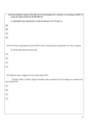 23) Uma prefeitura aplicou R$ 850 mil na construção de 3 creches e um parque infantil. O
          custo de cada creche foi de R$ 250 mil.

         A expressão que representa o custo do parque, em mil reais, é

(A)

(B)

(C)

(D)



 24) Um terreno retangular de área 875m2 tem o comprimento excedendo em 10m a largura.

        As dimensões desse terreno são

(A)

(B)

(C)

(D)



 25) Sabe-se que o ângulo de uma volta mede 360°.

       Quanto mede o menor ângulo formado pelos ponteiros de um relógio no instante em
que marcar 8h?

(A)

(B)

(C)

(D)




                                                                                            17
 
