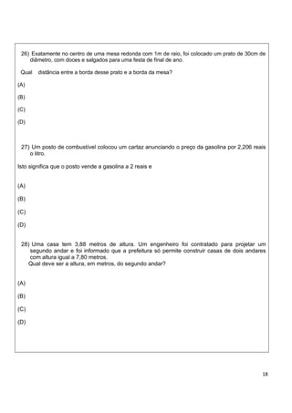 26) Exatamente no centro de uma mesa redonda com 1m de raio, foi colocado um prato de 30cm de
    diâmetro, com doces e salgados para uma festa de final de ano.

 Qual   distância entre a borda desse prato e a borda da mesa?

(A)

(B)

(C)

(D)



 27) Um posto de combustível colocou um cartaz anunciando o preço da gasolina por 2,206 reais
    o litro.

Isto significa que o posto vende a gasolina a 2 reais e


(A)

(B)

(C)

(D)


 28) Uma casa tem 3,88 metros de altura. Um engenheiro foi contratado para projetar um
    segundo andar e foi informado que a prefeitura só permite construir casas de dois andares
    com altura igual a 7,80 metros.
    Qual deve ser a altura, em metros, do segundo andar?


(A)

(B)

(C)

(D)




                                                                                            18
 