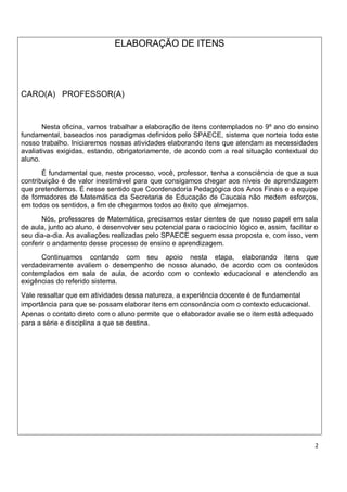 ELABORAÇÃO DE ITENS




CARO(A) PROFESSOR(A)


       Nesta oficina, vamos trabalhar a elaboração de itens contemplados no 9º ano do ensino
fundamental, baseados nos paradigmas definidos pelo SPAECE, sistema que norteia todo este
nosso trabalho. Iniciaremos nossas atividades elaborando itens que atendam as necessidades
avaliativas exigidas, estando, obrigatoriamente, de acordo com a real situação contextual do
aluno.
       É fundamental que, neste processo, você, professor, tenha a consciência de que a sua
contribuição é de valor inestimável para que consigamos chegar aos níveis de aprendizagem
que pretendemos. É nesse sentido que Coordenadoria Pedagógica dos Anos Finais e a equipe
de formadores de Matemática da Secretaria de Educação de Caucaia não medem esforços,
em todos os sentidos, a fim de chegarmos todos ao êxito que almejamos.
       Nós, professores de Matemática, precisamos estar cientes de que nosso papel em sala
de aula, junto ao aluno, é desenvolver seu potencial para o raciocínio lógico e, assim, facilitar o
seu dia-a-dia. As avaliações realizadas pelo SPAECE seguem essa proposta e, com isso, vem
conferir o andamento desse processo de ensino e aprendizagem.
      Continuamos contando com seu apoio nesta etapa, elaborando itens que
verdadeiramente avaliem o desempenho de nosso alunado, de acordo com os conteúdos
contemplados em sala de aula, de acordo com o contexto educacional e atendendo as
exigências do referido sistema.
Vale ressaltar que em atividades dessa natureza, a experiência docente é de fundamental
importância para que se possam elaborar itens em consonância com o contexto educacional.
Apenas o contato direto com o aluno permite que o elaborador avalie se o item está adequado
para a série e disciplina a que se destina.




                                                                                                  2
 