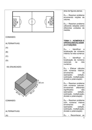área de figuras planas.

                  D14 – Resolver problema
                  envolvendo noções de
                  volume.

                  D15 – Resolver problema
                  utilizando relações entre
                  diferentes unidades de
                  medida.


COMANDO:
                  TEMA 3 – NÚMEROS E
ALTERNATIVAS:     OPERAÇÕES/ÁLGEBR
                  A E FUNÇÕES
(A)
                  D16 – Identificar a
(B)               localização de números
                  inteiros na reta numérica
(C)
                  D17 – Identificar a
(D)               localização de números
                  racionais    na   reta
                  numérica
 05) ENUNCIADO:
                  D18 – Efetuar cálculos
                  com números inteiros,
                  envolvendo             as
                  operações        (adição,
                  subtração, multiplicação,
                  divisão e potenciação)

                  D19 – Resolver problema
                  com números naturais,
                  envolvendo     diferentes
                  significados          das
                  operações        (adição,
                  subtração, multiplicação,
                  divisão e potenciação)

COMANDO:          D20 – Resolver problema
                  com números inteiros
                  envolvendo             as
                  operações        (adição,
                  subtração, multiplicação,
ALTERNATIVAS:     divisão e potenciação)

(A)               D21 – Reconhecer as
                                            5
 