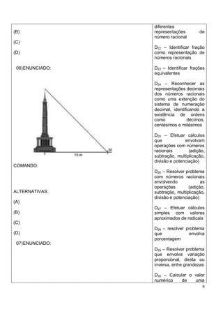 diferentes
(B)               representações        de
                  número racional
(C)
                  D22 – Identificar fração
(D)               como representação de
                  números racionais

 06) ENUNCIADO:   D23 – Identificar frações
                  equivalentes

                  D24 – Reconhecer as
                  representações decimais
                  dos números racionais
                  como uma extenção do
                  sistema de numeração
                  decimal, identificando a
                  existência de ordens
                  como            décimos,
                  centésimos e milésimos

                  D25 – Efetuar cálculos
                  que            envolvam
                  operações com números
                  racionais        (adição,
                  subtração, multiplicação,
                  divisão e potenciação)
COMANDO:
                  D26 – Resolver problema
                  com números racionais
                  envolvendo             as
                  operações        (adição,
ALTERNATIVAS:     subtração, multiplicação,
                  divisão e potenciação)
(A)
                  D27 – Efetuar cálculos
(B)               simples com valores
                  aproximados de radicais
(C)
                  D28 – resolver problema
(D)               que             envolva
                  porcentagem
 07) ENUNCIADO:
                  D29 – Resolver problema
                  que envolva variação
                  proporcional, direta ou
                  inversa, entre grandezas

                  D30 – Calcular o valor
                  numérico    de   uma
                                         6
 