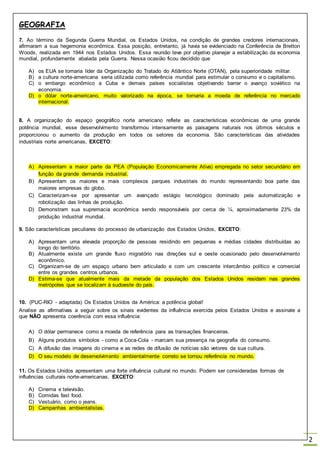 GEOGRAFIA
2
7. Ao término da Segunda Guerra Mundial, os Estados Unidos, na condição de grandes credores internacionais,
afirmaram a sua hegemonia econômica. Essa posição, entretanto, já havia se evidenciado na Conferência de Bretton
Woods, realizada em 1944 nos Estados Unidos. Essa reunião teve por objetivo planejar a estabilização da economia
mundial, profundamente abalada pela Guerra. Nessa ocasião ficou decidido que
A) os EUA se tornaria líder da Organização do Tratado do Atlântico Norte (OTAN), pela superioridade militar.
B) a cultura norte-americana seria utilizada como referência mundial para estimular o consumo e o capitalismo.
C) o embargo econômico a Cuba e demais países socialistas objetivando barrar o avanço soviético na
economia.
D) o dólar norte-americano, muito valorizado na época, se tornaria a moeda de referência no mercado
internacional.
8. A organização do espaço geográfico norte americano reflete as características econômicas de uma grande
potência mundial, esse desenvolvimento transformou intensamente as paisagens naturais nos últimos séculos e
proporcionou o aumento da produção em todos os setores da economia. São características das atividades
industriais norte americanas, EXCETO:
A) Apresentam a maior parte da PEA (População Economicamente Ativa) empregada no setor secundário em
função da grande demanda industrial.
B) Apresentam os maiores e mais complexos parques industriais do mundo representando boa parte das
maiores empresas do globo.
C) Caracterizam-se por apresentar um avançado estágio tecnológico dominado pela automatização e
robotização das linhas de produção.
D) Demonstram sua supremacia econômica sendo responsáveis por cerca de ¼, aproximadamente 23% da
produção industrial mundial.
9. São características peculiares do processo de urbanização dos Estados Unidos, EXCETO:
A) Apresentam uma elevada proporção de pessoas residindo em pequenas e médias cidades distribuídas ao
longo do território.
B) Atualmente existe um grande fluxo migratório nas direções sul e oeste ocasionado pelo desenvolvimento
econômico.
C) Organizam-se de um espaço urbano bem articulado e com um crescente intercâmbio político e comercial
entre os grandes centros urbanos.
D) Estima-se que atualmente mais da metade da população dos Estados Unidos residam nas grandes
metrópoles que se localizam à sudoeste do país.
10. (PUC-RIO - adaptada) Os Estados Unidos da América: a potência global!
Analise as afirmativas a seguir sobre os sinais evidentes da influência exercida pelos Estados Unidos e assinale a
que NÃO apresenta coerência com essa influência:
A) O dólar permanece como a moeda de referência para as transações financeiras.
B) Alguns produtos símbolos - como a Coca-Cola - marcam sua presença na geografia do consumo.
C) A difusão das imagens do cinema e as redes de difusão de notícias são vetores da sua cultura.
D) O seu modelo de desenvolvimento ambientalmente correto se tornou referência no mundo.
11. Os Estados Unidos apresentam uma forte influência cultural no mundo. Podem ser consideradas formas de
influências culturais norte-americanas, EXCETO:
A) Cinema e televisão.
B) Comidas fast food.
C) Vestuário, como o jeans.
D) Campanhas ambientalistas.
 