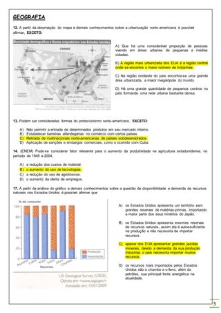 GEOGRAFIA
3
12. A partir da observação do mapa e demais conhecimentos sobre a urbanização norte-americana é possível
afirmar, EXCETO:
A) Que há uma considerável proporção de pessoas
vivendo em áreas urbanas de pequenas e médias
cidades.
B) A região mais urbanizada dos EUA é a região central
onde se encontra o maior número de indústrias.
C) Na região nordeste do país encontra-se uma grande
área urbanizada, a maior megalópole do mundo.
D) Há uma grande quantidade de pequenos centros no
país formando uma rede urbana bastante densa.
13. Podem ser consideradas formas do protecionismo norte-americano, EXCETO:
A) Não permitir a entrada de determinados produtos em seu mercado interno.
B) Estabelecer barreiras alfandegárias no comércio com certos países.
C) Retirada de multinacionais norte-americanas de países subdesenvolvidos.
D) Aplicação de sanções e embargos comerciais, como o ocorrido com Cuba.
14. (ENEM) Pode-se considerar fator relevante para o aumento da produtividade na agricultura estadunidense, no
período de 1948 a 2004,
A) a redução dos custos de material.
B) o aumento do uso de tecnologias.
C) a redução do uso de agrotóxicos.
D) o aumento da oferta de empregos.
17. A partir da análise do gráfico e demais conhecimentos sobre a questão da disponibilidade e demanda de recursos
naturais nos Estados Unidos é possível afirmar que
A) os Estados Unidos apresenta um território sem
grandes reservas de matérias-primas, importando
a maior parte dos seus minérios do Japão.
B) os Estados Unidos apresenta enormes reservas
de recursos naturais, assim ele é autossuficiente
na produção e não necessita de importar
recursos.
C) apesar dos EUA apresentar grandes jazidas
minerais, devido a demanda da sua produção
industrial, o país necessita importar muitos
recursos.
D) os recursos mais importados pelos Estados
Unidos são o chumbo e o ferro, além do
petróleo, sua principal fonte energética na
atualidade.
 