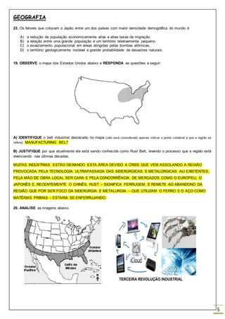 GEOGRAFIA
5
23. Os fatores que colocam o Japão entre um dos países com maior densidade demográfica do mundo é
A) a redução de população economicamente ativa e altas taxas de migração.
B) a relação entre uma grande população e um território relativamente pequeno.
C) o esvaziamento populacional em áreas atingidas pelas bombas atômicas.
D) o território geologicamente instável e grande probabilidade de desastres naturais.
19. OBSERVE o mapa dos Estados Unidos abaixo e RESPONDA as questões a seguir:
A) IDENTIFIQUE o belt industrial destacado no mapa (não será considerado apenas indicar o ponto colateral a que a região se
refere). MANUFACTURING BELT
B) JUSTIFIQUE por que atualmente ela está sendo conhecida como Rust Belt, levando o processo que a região está
vivenciando nas últimas décadas.
MUITAS INDÚSTRIAS ESTÃO DEIXANDO ESTA ÁREA DEVIDO A CRISE QUE VEM ASSOLANDO A REGIÃO
PROVOCADA PELA TECNOLOGIA ULTRAPASSADA DAS SIDERÚRGICAS E METALÚRGICAS ALI EXISTENTES,
PELA MÃO DE OBRA LOCAL SER CARA E PELA CONCORRÊNCIA DE MERCADOS COMO O EUROPEU, O
JAPONÊS E, RECENTEMENTE O CHINÊS. RUST – SIGNIFICA FERRUGEM, E REMETE AO ABANDONO DA
REGIÃO QUE POR SER FOCO DA SIDERURGIA E METALURGIA – QUE UTILIZAM O FERRO E O AÇO COMO
MATÉRIAS PRIMAS – ESTARIA SE ENFERRUJANDO.
20. ANALISE as imagens abaixo:
 