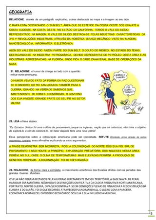 GEOGRAFIA
6
RELACIONE, através de um parágrafo explicativo, a área destacada no mapa e a imagem ao seu lado.
O MAPA ESTÁ DESTACANDO O SUN BELT, ÁREA QUE SE ESTENDE DA COSTA OESTE DOS EUA ATÉ A
COSTA SUDESTE. NA COSTA OESTE, NO ESTADO DA CALIFÓRNIA, TEMOS O VALE DO SILÍCIO,
REPRESENTADO NA IMAGEM. O VALE DO SILÍCIO DESTACA-SE PELAS INDÚSTRIAS CARACTERÍSTICAS DA
3ª E 4ª REVOLUÇÕES INDUSTRIAIS ATRAVÉS DA ROBÓTICA (BRAÇO MECÂNICO VISTO NA IMAGEM),
NANOTECNOLOGIA, INFORMÁTICA E ELETRÔNICA.
ALÉM DO VALE DO SILÍCIO FAZEM PARTE DO SUN BELT: O GOLFO DO MÉXICO, NO ESTADO DO TEXAS,
DESTACANDO-SE NA INDÚSTRIA PETROQUÍMICA, DEVIDO ÀS RESERVAS DE PETRÓLEO DESTA ÁREA E AS
INDÚSTRIAS AEROESPACIAIS NA FLÓRIDA, ONDE FICA O CABO CANAVERAL, BASE DE OPERAÇÕES DA
NASA.
21. RELACIONE o humor da charge ao lado com a questão
militar norte-americana.
O HUMOR VEM DO FATO DA POMBA DA PAZ QUESTIONAR
SE O DINHEIRO DO TIO SAM ACABOU TAMBÉM PARA A
GUERRA, QUANDO NA VERDADE SABEMOS QUE,
INDEPENDENTE DE CRISES ECONÔMICAS, O GOVERNO
DOS EUA INVESTE GRANDE PARTE DO SEU PIB NO SETOR
MILITAR
22. LEIA a frase abaixo:
“Os Estados Unidos foi uma colônia de povoamento porque os ingleses, nação que os colonizou, não tinha o objetivo
de explorá-lo e sim de colonizá-lo, de fazer daquela terra uma nova pátria”.
Essa perspectiva sobre a colonização americana pode ser contestada. REFUTE (Conteste, prove através de outros
argumentos, contrarie) essa afirmativa explicando os seus argumentos.
A FRASE DEMONSTRA SER INCORRETA, POIS, A COLONIZAÇÃO DO NORTE DOS EUA FOI, SIM, DE
POVOAMENTO E NÃO HOUVE, A PRINCÍPIO, EXPLORAÇÃO PREDATÓRIA DOS INGLESES NESSA ÁREA.
PORÉM, NO SUL, ONDE O CLIMA DE TEMPERATURAS MAIS ELEVADAS PERMITIA A PRODUÇÃO DE
GÊNEROS TROPICAIS, A COLONIZAÇÃO FOI DE EXPLORAÇÃO.
23. RELACIONE, de forma clara e completa, o crescimento econômico dos Estados Unidos com os períodos das
grandes Guerras Mundiais.
OS EUA NÃOFORAMAFETADOSPELASGUERRAS DIRETAMENTE EM SEU TERRITÓRIO.A BASE NAVALDE PEARL
HARBOUR ERA MARÍTIMA. NÃOHOUVE DESTRUIÇÃOSIGNIFICATIVA DA CADEIA PRODUTIVA NORTEAMERICANA,
PORTANTO,NOPÓSGUERRA, O PAÍSENCONTRAVA-SEEMCONDIÇÕESPLENASDE FINANCIARA RECONSTRUÇÃODA
EUROPA E DO JAPÃO.FOIO QUE OCORREU ATRAVÉSDOPLANOMARSHALL. O LUCRO COM A PARCERIA
ECONÔMICA FORTALECEU O PODERIOECONÔMICODOS EUA E SUA INFLUÊNCIA MUNDIAL.
 