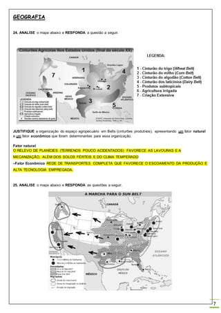 GEOGRAFIA
7
24. ANALISE o mapa abaixo e RESPONDA a questão a seguir.
JUSTIFIQUE a organização do espaço agropecuário em Belts (cinturões produtivos), apresentando um fator natural
e um fator econômico que foram determinantes para essa organização.
Fator natural
O RELEVO DE PLANÍCIES (TERRENOS POUCO ACIDENTADOS) FAVORECE AS LAVOURAS E A
MECANIZAÇÃO, ALÉM DOS SOLOS FÉRTEIS E DO CLIMA TEMPERADO
–Fator Econômico REDE DE TRANSPORTES COMPLETA QUE FAVORECE O ESCOAMENTO DA PRODUÇÃO E
ALTA TECNOLOGIA EMPREGADA.
25. ANALISE o mapa abaixo e RESPONDA as questões a seguir.
 