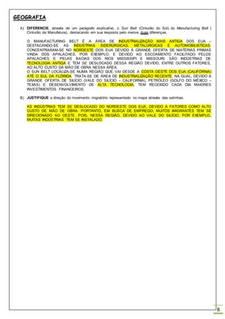 GEOGRAFIA
8
A) DIFERENCIE, através de um parágrafo explicativo, o Sun Belt (Cinturão do Sol) do Manufacturing Belt (
Cinturão da Manufatura), destacando em sua resposta pelo menos duas diferenças.
O MANUFACTURING BELT É A ÁREA DE INDUSTRIALIZAÇÃO MAIS ANTIGA DOS EUA –
DESTACANDO-SE AS INDÚSTRIAS SIDERÚRGICAS, METALÚRGICAS E AUTOMOBILISTICAS.
CONCENTRARAM-SE NO NORDESTE DOS EUA DEVIDO Á GRANDE OFERTA DE MATÉRIAS PRIMAS
VINDA DOS APALACHES, POR EXEMPLO, E DEVIDO AO ESCOAMENTO FACILITADO PELOS
APALACHES E PELAS BACIAS DOS RIOS MISSISSIPI E MISSOURI. SÃO INDÚSTRIAS DE
TECNOLOGIA ANTIGA E TEM SE DESLOCADO DESSA REGIÃO DEVIDO, ENTRE OUTROS FATORES,
AO ALTO CUSTO DA MÃO DE OBRA NESSA ÁREA.
O SUN BELT LOCALIZA-SE NUMA REGIÃO QUE VAI DESDE A COSTA OESTE DOS EUA (CALIFÓRNIA)
ATÉ O SUL DA FLÓRIDA. TRATA-SE DE ÁREA DE INDUSTRIALIZAÇÃO RECENTE, NA QUAL, DEVIDO A
GRANDE OFERTA DE SILÍCIO (VALE DO SILÍCIO – CALIFORNIA), PETRÓLEO (GOLFO DO MÉXICO –
TEXAS) E DESENVOLVIMENTO DE ALTA TECNOLOGIA, TEM RECEBIDO CADA DIA MAIORES
INVESTIMENTOS FINANCEIROS.
B) JUSTIFIQUE a direção do movimento migratório representado no mapa através das setinhas.
AS INDÚSTRIAS TEM SE DESLOCADO DO NORDESTE DOS EUA, DEVIDO A FATORES COMO ALTO
CUSTO DE MÃO DE OBRA. PORTANTO, EM BUSCA DE EMPREGO, MUITOS IMIGRANTES TEM SE
DIRECIONADO AO OESTE, POIS, NESSA REGIÃO, DEVIDO AO VALE DO SILÍCIO, POR EXEMPLO,
MUITAS INDÚSTRIAS TEM SE INSTALADO.
 
