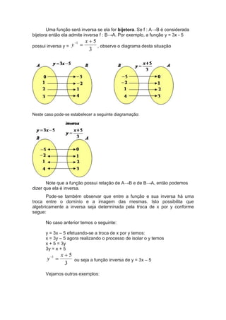 Uma função será inversa se ela for bijetora. Se f : A→B é considerada
bijetora então ela admite inversa f : B→A. Por exemplo, a função y = 3x - 5
possui inversa y =
3
51 +
=− x
y , observe o diagrama desta situação
Neste caso pode-se estabelecer a seguinte diagramação:
Note que a função possui relação de A→B e de B→A, então podemos
dizer que ela é inversa.
Pode-se também observar que entre a função e sua inversa há uma
troca entre o domínio e a imagem das mesmas. Isto possibilita que
algebricamente a inversa seja determinada pela troca de x por y conforme
segue:
No caso anterior temos o seguinte:
y = 3x – 5 efetuando-se a troca de x por y temos:
x = 3y – 5 agora realizando o processo de isolar o y temos
x + 5 = 3y
3y = x + 5
3
51 +
=− x
y ou seja a função inversa de y = 3x – 5
Vejamos outros exemplos:
 