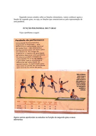Seguindo nossos estudos sobre as funções elementares, vamos conhecer agora a
função do segundo grau, ou seja, as funções que caracterizam-se pela representação de
uma parábola.
FUNÇÃO POLINOMIAL DO 2º GRAU
Veja o problema a seguir:
Agora vamos aprofundar os estudos na função do segundo grau e seus
elementos
 