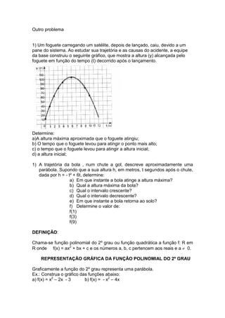 Outro problema
1) Um foguete carregando um satélite, depois de lançado, caiu, devido a um
pane do sistema. Ao estudar sua trajetória e as causas do acidente, a equipe
da base construiu o seguinte gráfico, que mostra a altura (y) alcançada pelo
foguete em função do tempo (t) decorrido após o lançamento.
Determine:
a)A altura máxima aproximada que o foguete atingiu;
b) O tempo que o foguete levou para atingir o ponto mais alto;
c) o tempo que o foguete levou para atingir a altura inicial;
d) a altura inicial;
1) A trajetória da bola , num chute a gol, descreve aproximadamente uma
parábola. Supondo que a sua altura h, em metros, t segundos após o chute,
dada por h = - t² + 6t, determine:
a) Em que instante a bola atinge a altura máxima?
b) Qual a altura máxima da bola?
c) Qual o intervalo crescente?
d) Qual o intervalo decrescente?
e) Em que instante a bola retorna ao solo?
f) Determine o valor de:
f(1)
f(3)
f(9)
DEFINIÇÃO:
Chama-se função polinomial do 2º grau ou função quadrática a função f: R em
R onde f(x) = ax2
+ bx + c e os números a, b, c pertencem aos reais e a ≠ 0.
REPRESENTAÇÃO GRÁFICA DA FUNÇÃO POLINOMIAL DO 2º GRAU
Graficamente a função do 2º grau representa uma parábola.
Ex.: Construa o gráfico das funções abaixo:
a) f(x) = x2
– 2x - 3 b) f(x) = - x2
– 4x
 