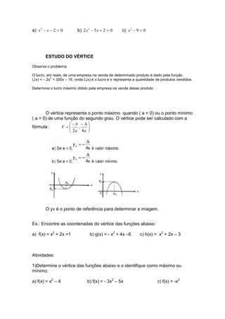 a) 022
=−− xx b) 0252 2
=+− xx c) 092
=−x
ESTUDO DO VÉRTICE
Observe o problema:
O lucro, em reais, de uma empresa na venda de determinado produto é dado pela função
L(x) = – 2x
2
+ 300x – 16, onde L(x) é o lucro e x representa a quantidade de produtos vendidos.
Determine o lucro máximo obtido pela empresa na venda desse produto
O vértice representa o ponto máximo quando ( a < 0) ou o ponto mínimo
( a > 0) de uma função do segundo grau. O vértice pode ser calculado com a
fórmula : 




 ∆−−
=
aa
b
V
4
,
2
O yv é o ponto de referência para determinar a imagem.
.
Ex.: Encontre as coordenadas do vértice das funções abaixo:
a) f(x) = x2
+ 2x +1 b) g(x) = - x2
+ 4x –6 c) h(x) = x2
+ 2x – 3
Atividades:
1)Determine o vértice das funções abaixo e o identifique como máximo ou
mínimo:
a) f(x) = x2
– 4 b) f(x) = - 3x2
– 5x c) f(x) = -x2
 