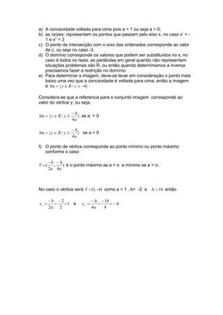 a) A concavidade voltada para cima pois a = 1 ou seja a > 0;
b) as raízes: representam os pontos que passam pelo eixo x, no caso x’ = -
1 e x” = 3
c) O ponto de intersecção com o eixo das ordenadas corresponde ao valor
de c, ou seja no caso -3.
d) O domínio corresponde os valores que podem ser substituídos no x, no
caso é todos os reais, as parábolas em geral quando não representam
situações problemas são R, ou então quando determinamos a inversa
precisamos fazer a restrição no domínio.
e) Para determinar a imagem, deve-se levar em consideração o ponto mais
baixo uma vez que a concavidade é voltada para cima, então a imagem
é }4/{Im −≥∈= yRy
Considera-se que a referencia para o conjunto imagem corresponde ao
valor do vértice y, ou seja,
}
4
/{Im
a
yRy
∆−
≥∈= se a > 0
}
4
/{Im
a
yRy
∆−
≤∈= se a < 0
f) O ponto de vértice corresponde ao ponto mínimo ou ponto máximo
conforme o caso:
)
4
,
2
(
aa
b
V
∆−−
= é o ponto máximo se a < o e mínimo se a > o.
No caso o vértice será )4,1( −=V como a = 1 , b= -2 e 16=∆ então
1
2
2
2
=
−
=
−
=
a
b
xv e 4
4
16
4
−=
−
=
∆−
=
a
yv
 